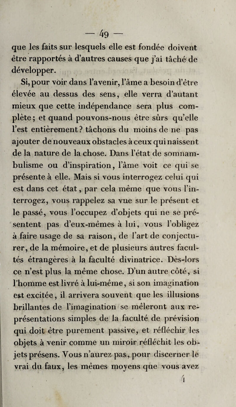 que les faits sur lesquels elle est fondée doivent être rapportés à d’autres causes que j’ai tâché de développer. ' Si, pour voir dans l’avenir, l’âme a besoin d’étre élevée au dessus des sens, elle verra d’autant mieux que cette indépendance sera plus com¬ plète ; et quand pouvons-nous être sûrs qu’elle l’est entièrement ? tâchons du moins de ne pas ajouter de'nouveaux obstacles à ceux qui naissent de la nature de la chose. Dans l’état de somnam¬ bulisme ou d’inspiration, l’âme voit ce qui se présente à elle. Mais si vous interrogez celui qui est dans cet état, par cela même que vous l’in¬ terrogez, vous rappelez sa vue sur le présent et le passé, vous l’occupez d’objets qui ne se pré¬ sentent pas d’eux-mêmes à lui, vous l’obligez à faire usage de sa raison, de l’art de conjectu¬ rer, de la mémoire, et de plusieurs àutres facul¬ tés étrangères à la faculté divinatrice. Dès-lors ce n’est plus la même chose. D’un autre côté, si rhomme est livré à lui-même, si son imagination est excitée, il arrivera souvent que les illusions brillantes de l’imagination se mêleront aux re¬ présentations simples de la faculté de prévision qui doit être purement passive, et réfléchir les objets à venir comme un miroir réfléchit les ob- ! jets présens. Vous n’aurez pas, pour discerner le I vrai du faux, les mêmes moyens que vous avez * / ' ^ \ I I