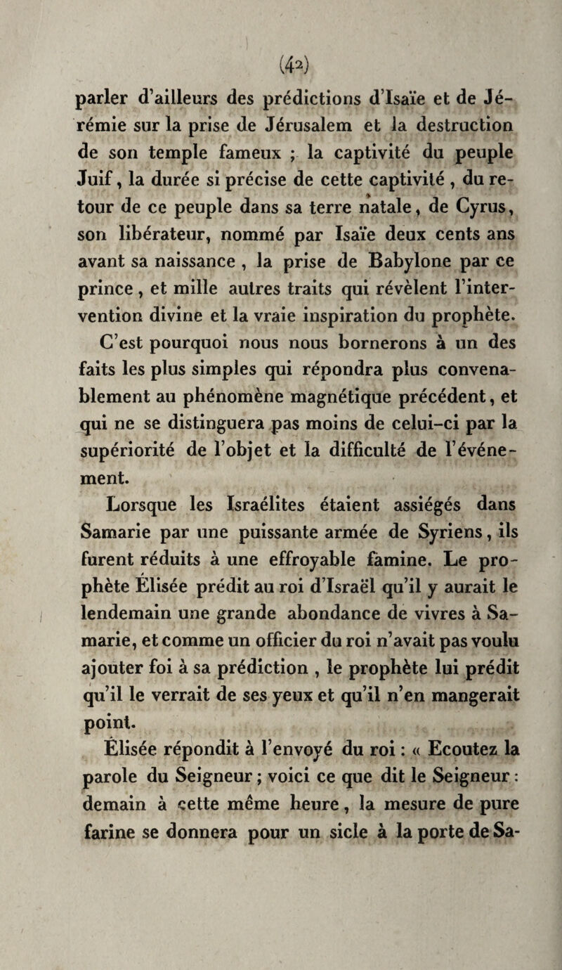 (4^) parler d’ailleurs des prédictions d’Isaïe et de Jé¬ rémie sur la prise de Jérusalem et la destruction de son temple fameux ; la captivité du peuple Juif, la durée si précise de cette captivité , du re- tour de ce peuple dans sa terre natale, de Cyrus, son libérateur, nommé par Isaïe deux cents ans avant sa naissance , la prise de Babylone par ce prince, et mille autres traits qui révèlent l’inter¬ vention divine et la vraie inspiration du prophète. C’est pourquoi nous nous bornerons à un des faits les plus simples qui répondra plus convena¬ blement au phénomène magnétique précédent, et qui ne se distinguera pas moins de celui-ci par la supériorité de l’objet et la difficulté de l’événe¬ ment. Lorsque les Israélites étaient assiégés dans Samarie par une puissante armée de Syriens, ils furent réduits à une effroyable famine. Le pro¬ phète Elisée prédit au roi d’Israè‘1 qu’il y aurait le lendemain une grande abondance de vivres à Sa¬ marie, et comme un officier du roi n’avait pas voulu ajouter foi à sa prédiction , le prophète lui prédit qu’il le verrait de ses yeux et qu’il n’en mangerait point. Elisée répondit à l’envoyé du roi : « Ecoutez la parole du Seigneur ; voici ce que dit le Seigneur : demain à cette même heure, la mesure de pure farine se donnera pour un sicle à la porte de Sa-