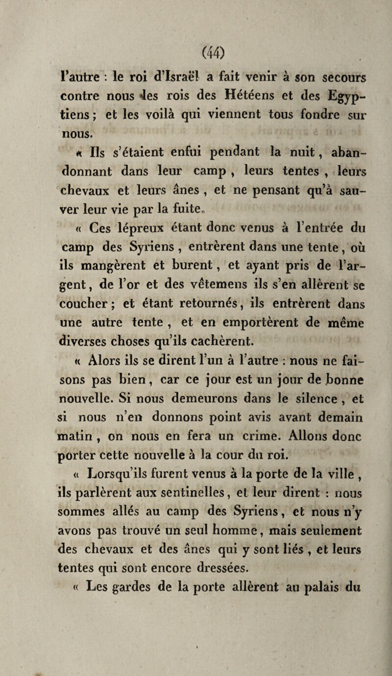 Tautre : le roi d’Israël a fait venir à son secours contre nous 4es rois des Hétéens et des Egyp¬ tiens ; et les voilà qui viennent tous fondre sur nous. n Ils s’étaient enfui pendant la nuit, aban¬ donnant dans leur camp ^ leurs tentes , leurs chevaux et leurs ânes , et ne pensant qu’à sau¬ ver leur vie par la fuite^ « Ces lépreux étant donc venus à l’entrée du camp des Syriens , entrèrent dans une tente, où ils mangèrent et burent, et ayant pris de l’ar¬ gent , de l’or et des vêtemens ils s’en allèrent se coucher ; et étant retournés, ils entrèrent dans une autre tente , et en emportèrent de meme diverses choses qu’ils cachèrent. « Alors ils se dirent l’un à l’autre : nous ne fai¬ sons pas bien, car ce jour est un jour de bonne nouvelle. Si nous demeurons dans le silence , et si nous n’en donnons point avis avant demain matin , on nous en fera un crime. Allons donc porter cette nouvelle à la cour du roi. U Lorsqu’ils furent venus à la porte de la ville , ils parlèrent aux sentinelles, et leur dirent : nous sommes allés au camp des Syriens, et nous n’y avons pas trouvé un seul homme, mais seulement des chevaux et des ânes qui y sont liés , et leurs tentes qui sont encore dressées. « Les gardes de la porte allèrent au palais du