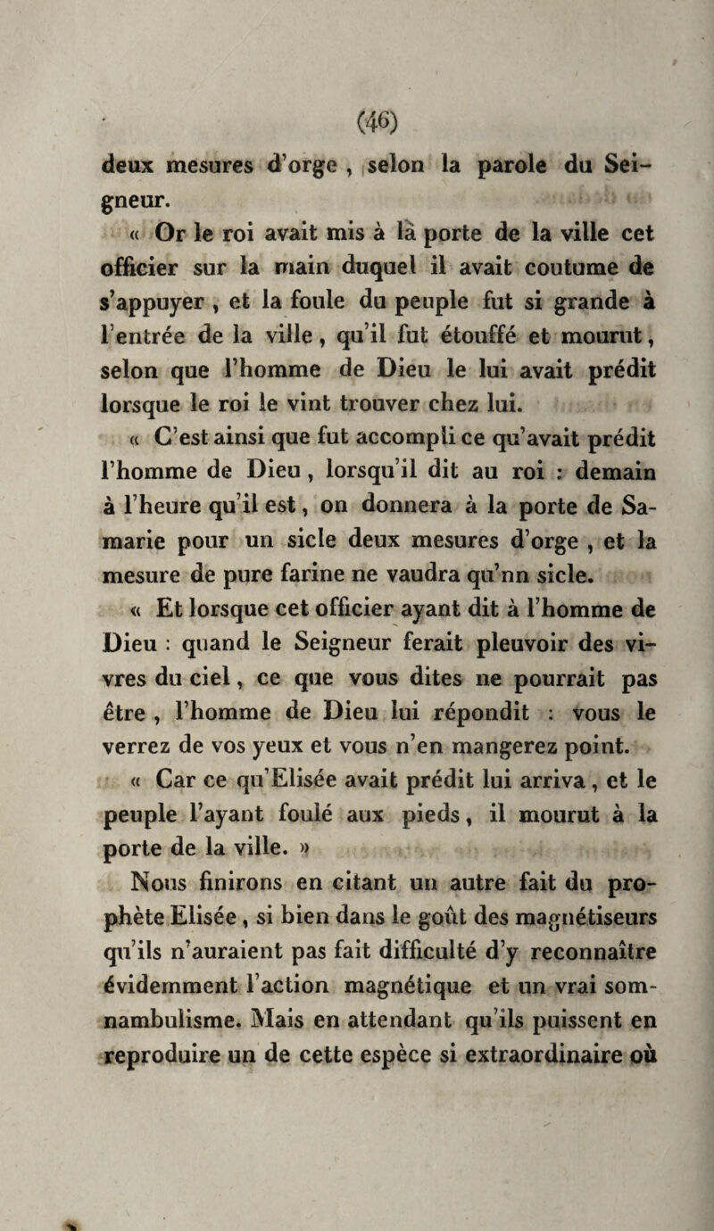 deux mesures d’orge , |selon la parole du Sei¬ gneur. « Or le roi avait mis à là porte de la ville cet officier sur la main duquel il avait coutume de s’appuyer , et la foule du peuple fut si grande à l’entrée de la ville, qu’il fut étouffé et mourut, selon que l’homme de Dieu le lui avait prédit lorsque le roi le vint trouver chez lui. « C’est ainsi que fut accompli ce qu’avait prédit l’homme de Dieu, lorsqu’il dit au roi ; demain à l’heure qu’il est, on donnera à la porte de Sa- raarie pour un sicle deux mesures d’orge , et la mesure de pure farine ne vaudra qu’nn sicle. « Et lorsque cet officier ayant dit à l’homme de Dieu : quand le Seigneur ferait pleuvoir des vi¬ vres du ciel, ce que vous dites ne pourrait pas être , l’homme de Dieu lui répondit ; vous le verrez de vos yeux et vous n’en mangerez point. « Car ce qii’Elisée avait prédit lui arriva, et le peuple l’ayant foulé aux pieds, il mourut à la porte de la ville. » Nous finirons en citant un autre fait du pro¬ phète Elisée , si bien dans le goût des magnétiseurs qu’ils n’auraient pas fait difficulté d’y reconnaître évidemment l’action magnétique et un vrai som¬ nambulisme. Mais en attendant qu’ils puissent en reproduire un de cette espèce si extraordinaire ou