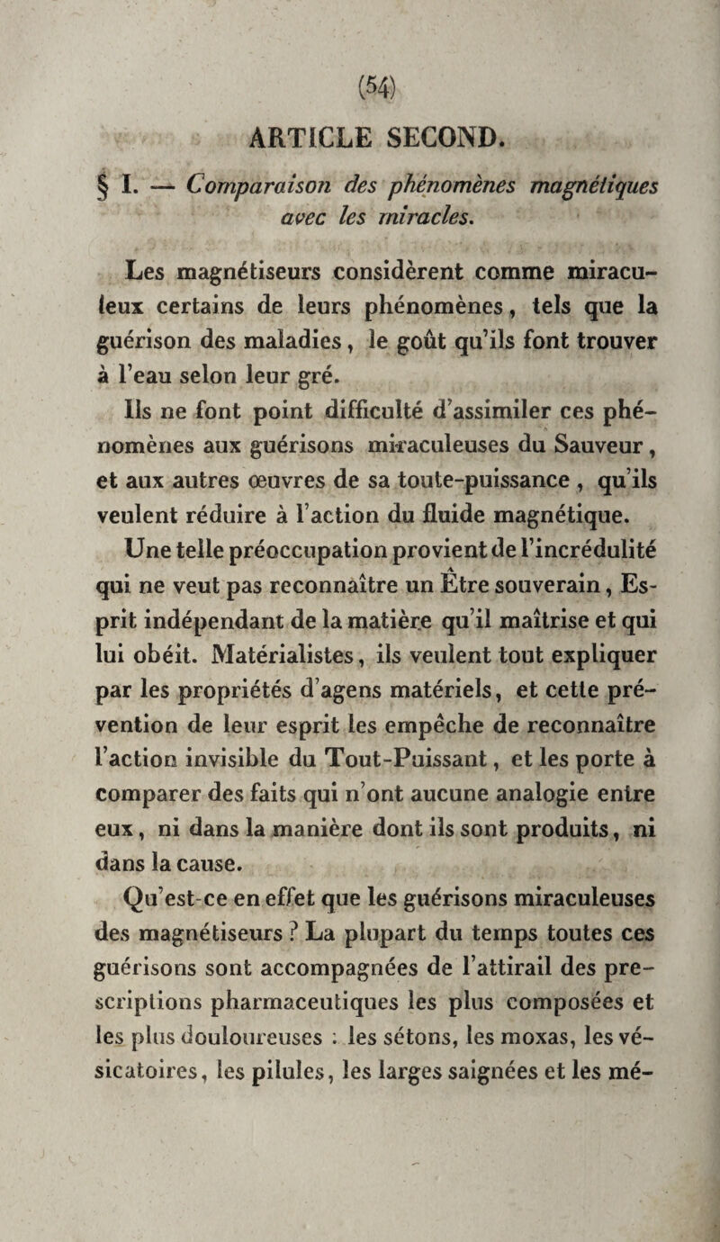 ARTICLE SECOND. § I. — Comparaison des phénomènes magnétiques avec les miracles. Les magnétiseurs considèrent comme miracu- (eux certains de leurs phénomènes, tels que la guérison des maladies » le goût qu’ils font trouver à l’eau selon leur gré. Ils ne font point difficulté d’assimiler ces phé¬ nomènes aux guérisons miraculeuses du Sauveur, et aux autres œuvres de sa toute-puissance , qu’ils veulent réduire à l’action du fluide magnétique. Une telle préoccupation provient de l’incrédulité qui ne veut pas reconnaître un Etre souverain, Es¬ prit indépendant de la matière qu’il maîtrise et qui lui obéit. Matérialistes, ils veulent tout expliquer par les propriétés d’agens matériels, et cette pré¬ vention de leur esprit les empêche de reconnaître l’action invisible du Tout-Puissant, et les porte à comparer des faits qui n’ont aucune analogie entre eux, ni dans la manière dont ils sont produits, ni dans la cause. Qu’est-ce en effet que les guérisons miraculeuses des magnétiseurs ? La plupart du temps toutes ces guérisons sont accompagnées de l’attirail des pre¬ scriptions pharmaceutiques les plus composées et les plus douloureuses ; les sétons, les moxas, les vé¬ sicatoires, les pilules, les larges saignées et les mé-