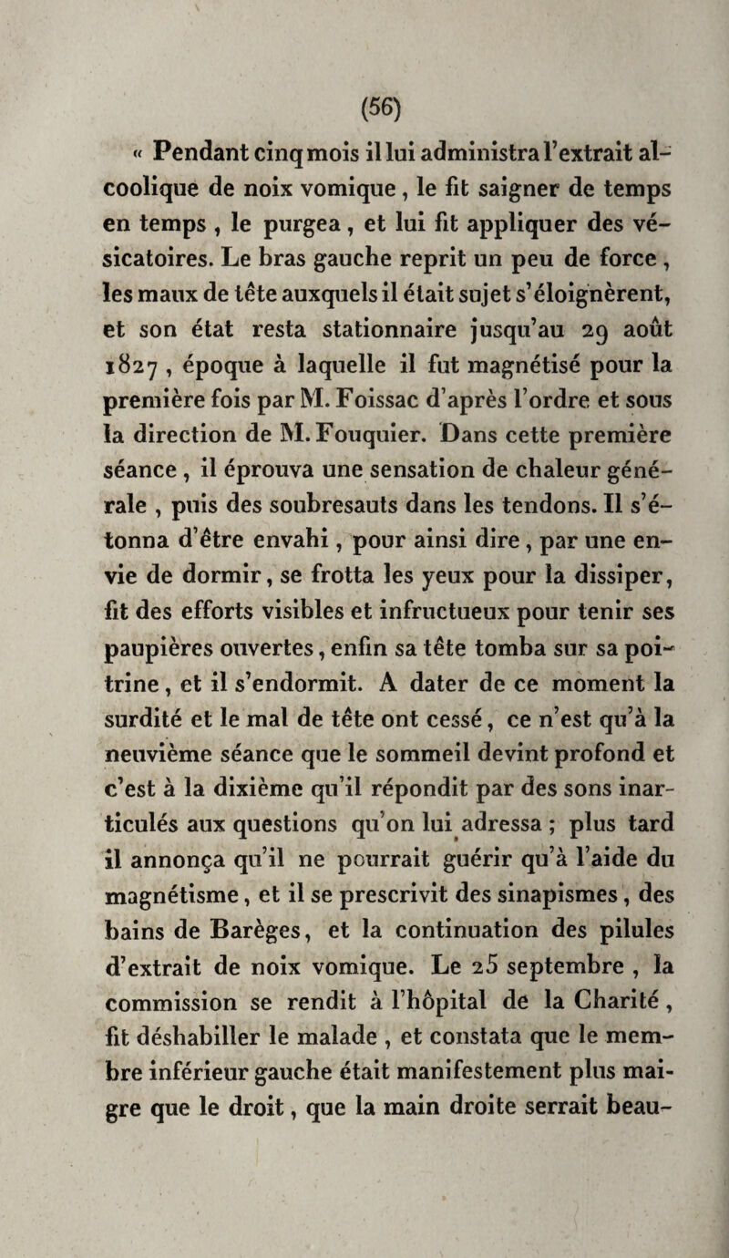 « Pendant cinq mois il lui administra l’extrait al¬ coolique de noix vomique, le fit saigner de temps en temps , le purgea, et lui fit appliquer des vé¬ sicatoires. Le bras gauche reprit un peu de force, les maux de tête auxquels il était sujet s’éloignèrent, et son état resta stationnaire jusqu’au 29 août 1827 , époque à laquelle il fut magnétisé pour la première fois par M. Foissac d’après l’ordre et sous la direction de M. Fouquier. Dans cette première séance, il éprouva une sensation de chaleur géné¬ rale , puis des soubresauts dans les tendons. Il s’é¬ tonna d’être envahi, pour ainsi dire, par une en¬ vie de dormir, se frotta les yeux pour la dissiper, fit des efforts visibles et infructueux pour tenir ses paupières ouvertes, enfin sa tête tomba sur sa pow trine, et il s’endormit. A dater de ce moment la surdité et le mal de tête ont cessé, ce n’est qu’à la neuvième séance que le sommeil devint profond et c’est à la dixième qu’il répondit par des sons inar¬ ticulés aux questions qu’on lui adressa ; plus tard il annonça qu’il ne pourrait guérir qu’à l’aide du magnétisme, et il se prescrivit des sinapismes, des bains de Barèges, et la continuation des pilules d’extrait de noix vomique. Le 2S septembre , la commission se rendit à l’hôpital de la Charité, fit déshabiller le malade , et constata que le mem¬ bre inférieur gauche était manifestement plus mai¬ gre que le droit, que la main droite serrait beau-