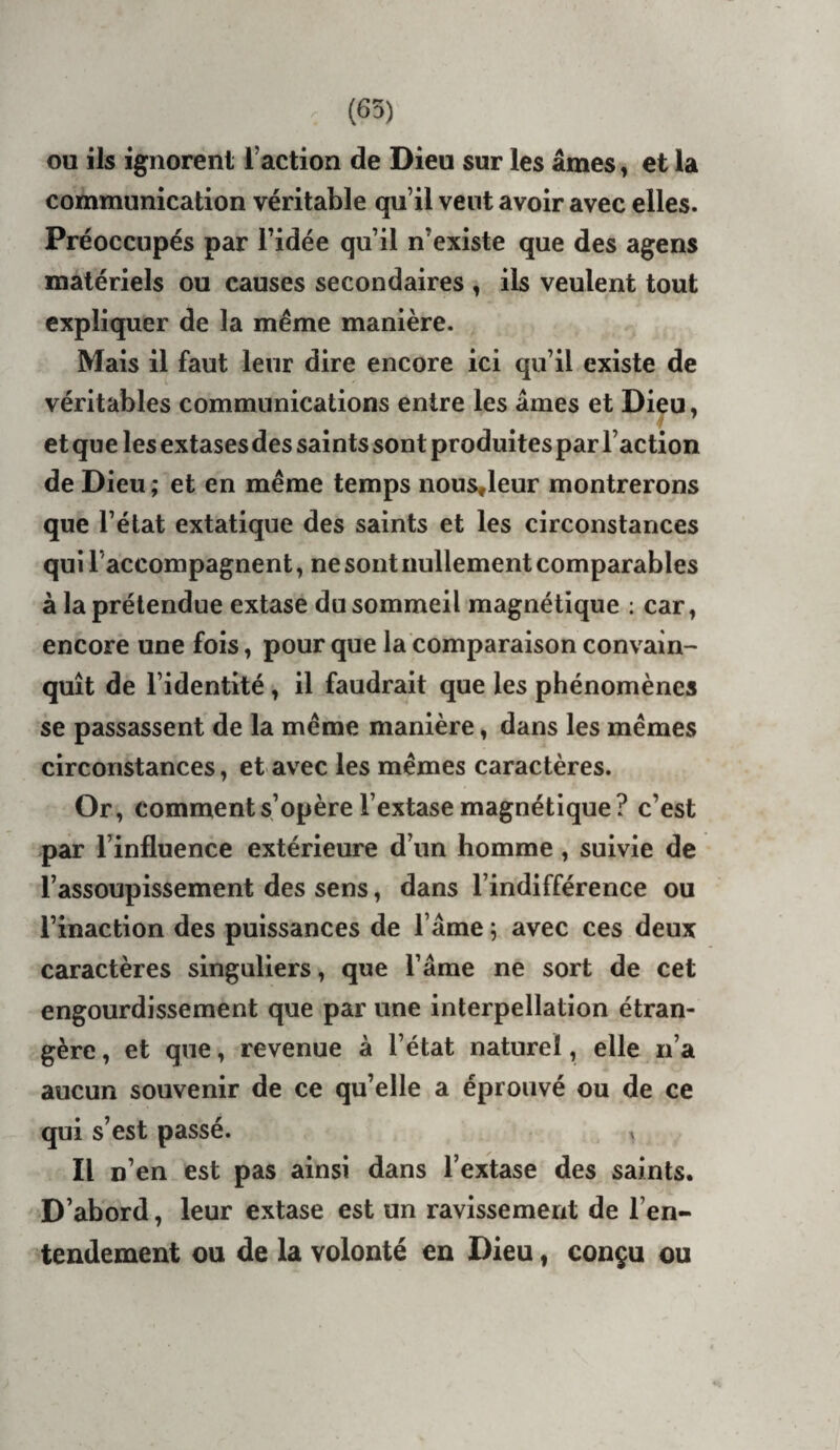 (65) ou ils ignorent l’action de Dieu sur les âmes, et la communication véritable qu’il vent avoir avec elles. Préoccupés par l’idée qu’il n’existe que des agens matériels ou causes secondaires , ils veulent tout expliquer de la même manière. Mais il faut leur dire encore ici qu’il existe de véritables communications entre les âmes et Dieu, et que les extases des saints sont produites par l’action de Dieu ; et en même temps nous^leur montrerons que l’état extatique des saints et les circonstances qui l’accompagnent, ne sont nullement comparables à la prétendue extase du sommeil magnétique : car, encore une fois, pour que la comparaison convain¬ quît de l’identité, il faudrait que les phénomènes se passassent de la même manière, dans les mêmes circonstances, et avec les mêmes caractères. Or, comment s’opère l’extase magnétique? c’est par l’influence extérieure d’un homme, suivie de l’assoupissement des sens, dans l’indifférence ou l’inaction des puissances de l’âme ; avec ces deux caractères singuliers, que l’âme ne sort de cet engourdissement que par une interpellation étran¬ gère , et que, revenue à l’état naturel, elle n’a aucun souvenir de ce qu’elle a éprouvé ou de ce qui s’est passé. Il n’en est pas ainsi dans l’extase des saints. D’abord, leur extase est un ravissement de l’en¬ tendement ou de la volonté en Dieu, conçu ou