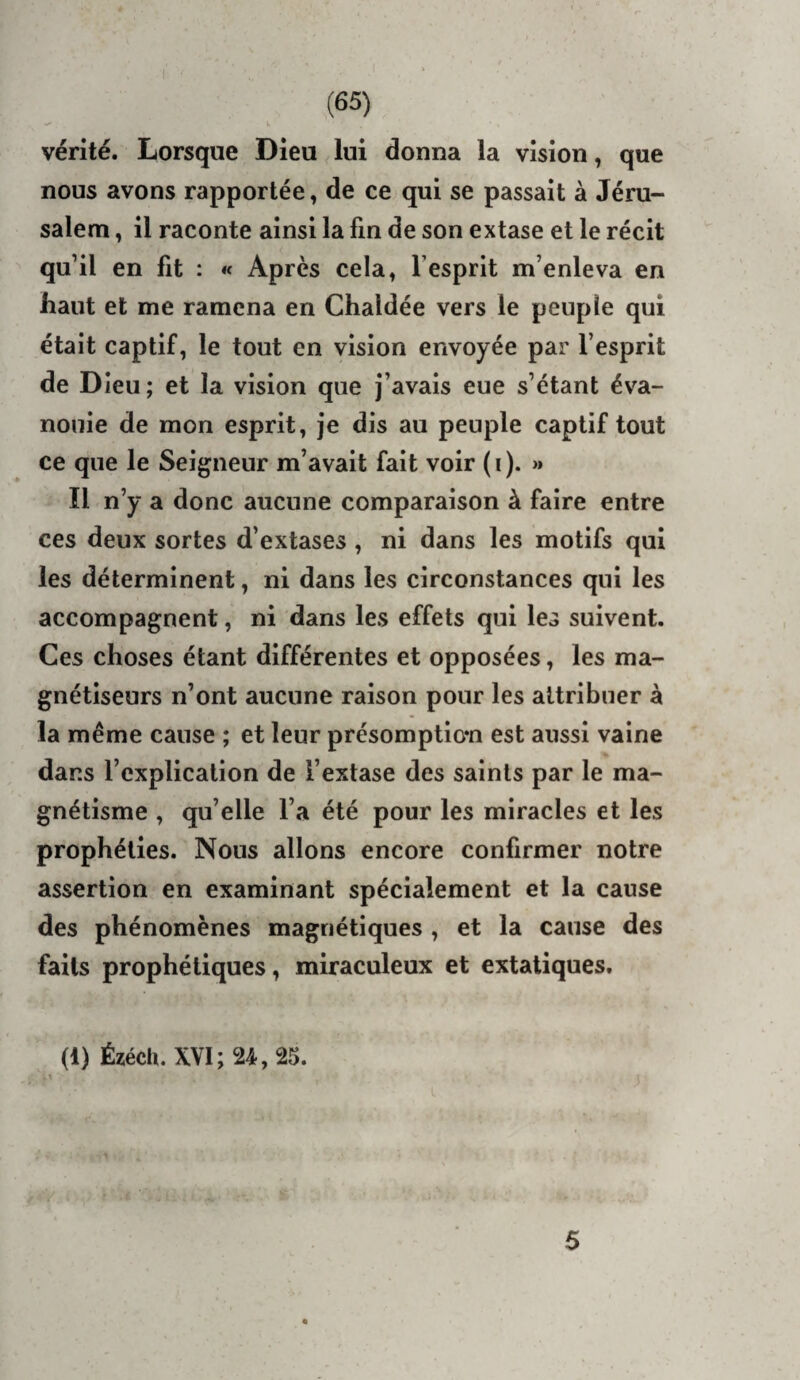 vérité. Lorsque Dieu ^ lui donna la vision, que nous avons rapportée, de ce qui se passait à Jéru¬ salem , il raconte ainsi la fin de son extase et le récit qu’il en fit : « Après cela, Tesprit m’enleva en haut et me ramena en Chaldée vers le peuple qui était captif, le tout en vision envoyée par l’esprit de Dieu; et la vision que j’avais eue s’étant éva¬ nouie de mon esprit, je dis au peuple captif tout ce que le Seigneur m’avait fait voir ( i ). >» Il n’y a donc aucune comparaison à faire entre ces deux sortes d’extases , ni dans les motifs qui les déterminent, ni dans les circonstances qui les accompagnent, ni dans les effets qui les suivent. Ces choses étant différentes et opposées, les ma¬ gnétiseurs n’ont aucune raison pour les attribuer à la même cause ; et leur présomptio*n est aussi vaine » dans l’explication de l’extase des saints par le ma¬ gnétisme , qu’elle l’a été pour les miracles et les prophéties. Nous allons encore confirmer notre assertion en examinant spécialement et la cause des phénomènes magnétiques , et la cause des faits prophétiques, miraculeux et extatiques. (1) Ézéch. XVI; 24, 25. 5