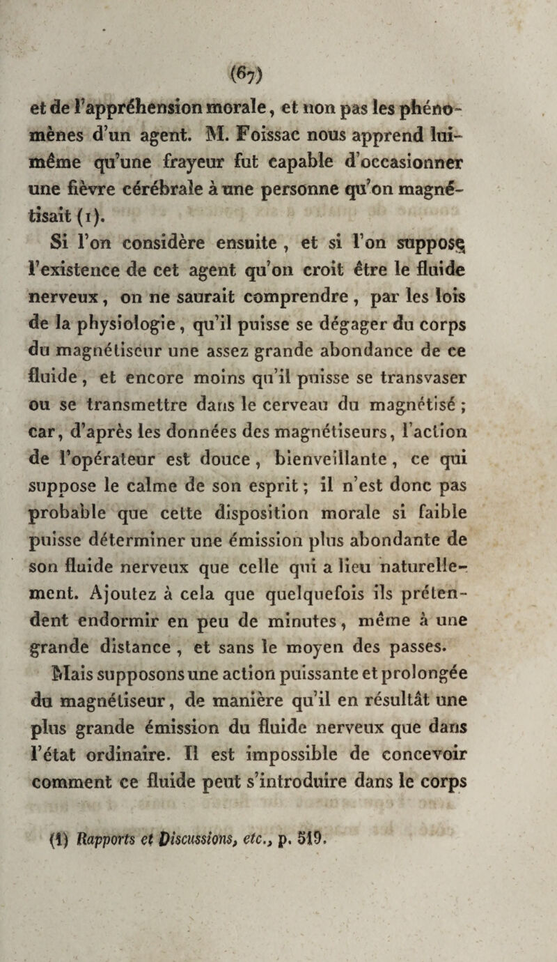 (6?) et de l’appréhension morale, et «on pas les phéno¬ mènes d’un agent. M. Foissac nous apprend lui- même qu’une frayeur fut capable d’occasionner une fièvre cérébrale à une personne qu’on magné¬ tisait ( I ). Si l’on considère ensuite , et si l’on supposq l’existence de cet agent qu’on croit être le fluide nerveux, on ne saurait comprendre , par les lois de la physiologie, qu’il puisse se dégager du corps du magnétiseur une assez grande abondance de ce fluide , et encore moins qu’il puisse se transvaser ou se transmettre dans le cerveau du magnétisé ; car, d’après les données des magnétiseurs, l’action de l’opérateur est douce, bienveillante, ce qui suppose le calme de son esprit ; il n’est donc pas probable que cette disposition morale si faible puisse déterminer une émission plus abondante de son fluide nerveux que celle qui a lieu naturelle¬ ment. Ajoutez à cela que quelquefois ils préten¬ dent endormir en peu de minutes, même à une grande distance , et sans le moyen des passes. Mais supposons une action puissante et prolongée du magnétiseur, de manière qu’il en résultât une pins grande émission du fluide nerveux que dans l’état ordinaire. Il est impossible de concevoir comment ce fluide peut s’introduire dans le corps