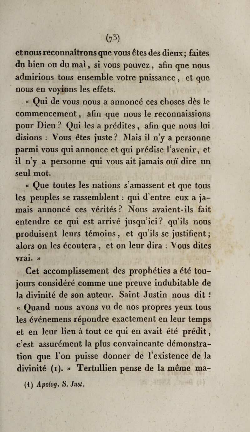 et nous reconnaîtrons que vous êtes des dieux ; faites du bien ou du mai, si vous pouvez, afin que nous admirions tous ensemble votre puissance, et que nous en voyions les effets. « Qui de vous nous a annoncé ces choses dès le commencement, afin que nous le reconnaissions pour Dieu ? Qui les a prédites, afin que nous lui disions : Vous êtes juste ? IVIais il n’y a personne parmi vous qui annonce et qui prédise l’avenir, et il n’y a personne qui vous ait jamais ouï dire un seul mot. « Que toutes les nations s’amassent et que tous les peuples se rassemblent : qui d’entre eux a ja¬ mais annoncé ces vérités? Nous avaient-ils fait entendre ce qui est arrivé jusqu’ici? qu’ils nous produisent leurs témoins, et qu’ils se justifient ; alors on les écoutera, et on leur dira : Vous dites vrai, w Cet accomplissement des prophéties a été tou¬ jours considéré comme une preuve indubitable de la divinité de son auteur. Saint Justin nous dit t « Quand nous avons vu de nos propres yeux tous les événemens répondre exactement en leur temps et en leur lieu à tout ce qui en avait été prédit, c’est assurément la plus convaincante démonstra¬ tion que l’on puisse donner de l’existence de la divinité (i). » Tertullien pense de la même ma- (1) Apolog, S. Just,