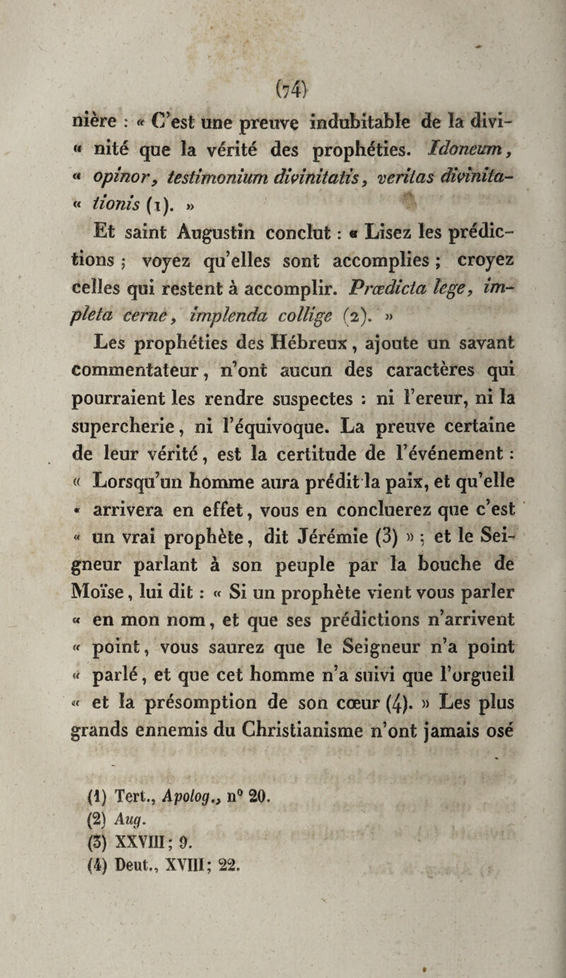 nière : « C’est une preuve indubitable de la divi- « nité que la vérité des prophéties. Idoneum, « opinor, testimonîum dwînitatis, veritas divînita- « tionis (t). » Et saint Augustin conclut : « Lisez les prédic¬ tions ; voyez qu’elles sont accomplies ; croyez celles qui restent à accomplir. Prœdicta lege, im- pîeta cerne y împlenda collige (2). » Les prophéties des Hébreux, ajoute un savant commentateur, n’ont aucun des caractères qui pourraient les rendre suspectes : ni Fereur, ni la supercherie, ni l’équivoque. La preuve certaine de leur vérité, est la certitude de l’événement : « Lorsqu’un homme aura prédit la paix, et qu’elle « arrivera en effet, vous en concluerez que c’est « un vrai prophète, dit Jérémie (3) » 5 et le Sei¬ gneur parlant à son peuple par la bouche de Moïse, lui dit : « Si un prophète vient vous parler « en mon nom, et que ses prédictions n’arrivent « point, vous saurez que le Seigneur n’a point « parlé, et que cet homme n’a suivi que l’orgueil « et la présomption de son cœur (4). » Les plus grands ennemis du Christianisme n’ont jamais osé (1) Tert., Apolog., n® 20. (2) Aug. (3) XXVIII ; 9. (4) Deut., XYIII; 22.