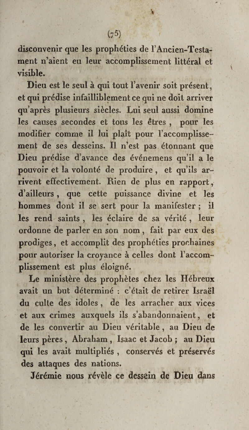 disconvenir que les prophéties de FAncien-Testa- ment n’aient eu leur accomplissement littéral et visible. Dieu est le seul à qui tout l’avenir soit présent, et qui prédise infailliblement ce qui ne doit arriver qu’après plusieurs siècles. Lui seul aussi domine les causes secondes et tous les êtres , pour les modifier comme il lui plaît pour l’accomplisse¬ ment de ses desseins. Il n’est pas étonnant que Dieu prédise d’avance des événemens qu’il a le pouvoir et la volonté de produire , et qu’ils ar¬ rivent effectivement. Rien de plus en rapport, d’ailleurs, que cette puissance divine et les hommes dont il se sert pour la manifester ; il les rend saints , les éclaire de sa vérité , leur ordonne de parler en son nom, fait par eux des prodiges, et accomplit des prophéties prochaines pour autoriser la croyance à celles dont l’accom¬ plissement est plus éloigné. Le ministère des prophètes chez les Hébreux avait un but déterminé : c’était de retirer Israël du culte des idoles , de les arracher aux vices et aux crimes auxquels ils s’abandonnaient, et de les convertir au Dieu véritable, au Dieu de leurs pères, Abraham , Isaac et Jacob ; au Dieu qui les avait multipliés , conservés et préservés des attaques des nations. Jérémie nous révèle ce dessein de Dieu dans