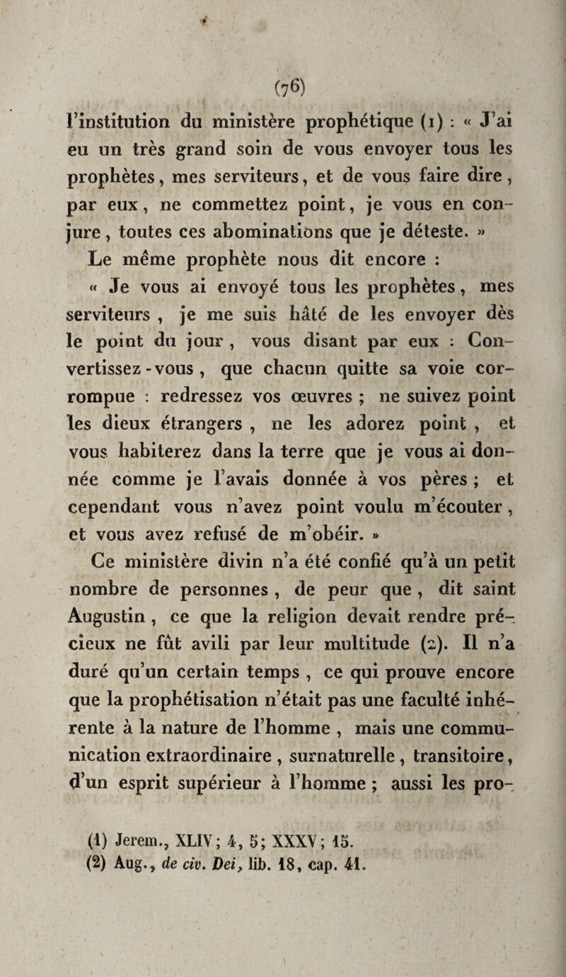 (7^) l’institution du ministère prophétique (i) ; « J’ai eu un très grand soin de vous envoyer tous les prophètes, mes serviteurs, et de vous faire dire, par eux, ne commettez point, je vous en con¬ jure y toutes ces abominations que je déleste. Le même prophète nous dit encore : « Je vous ai envoyé tous les prophètes, mes serviteurs , je me suis hâté de les envoyer dès le point du jour , vous disant par eux : Con¬ vertissez - vous , que chacun quitte sa voie cor¬ rompue : redressez vos œuvres ; ne suivez point les dieux étrangers , ne les adorez point , et vous habiterez dans la terre que je vous ai don¬ née comme je l’avais donnée à vos pères ; et cependant vous n’avez point voulu m’écouter, et vous avez refusé de m’obéir. » Ce ministère divin n’a été confié qu’à un petit nombre de personnes , de peur que , dit saint Augustin , ce que la religion devait rendre pré¬ cieux ne fût avili par leur multitude (2). Il n’a duré qu’un certain temps , ce qui prouve encore que la prophétisation n’était pas une faculté inhé¬ rente à la nature de l’homme , mais une commu¬ nication extraordinaire , surnaturelle, transitoire, d’un esprit supérieur à l’homme ; aussi les pro- (1) Jerem., XLIV; 4, 5; XXXV; 15.