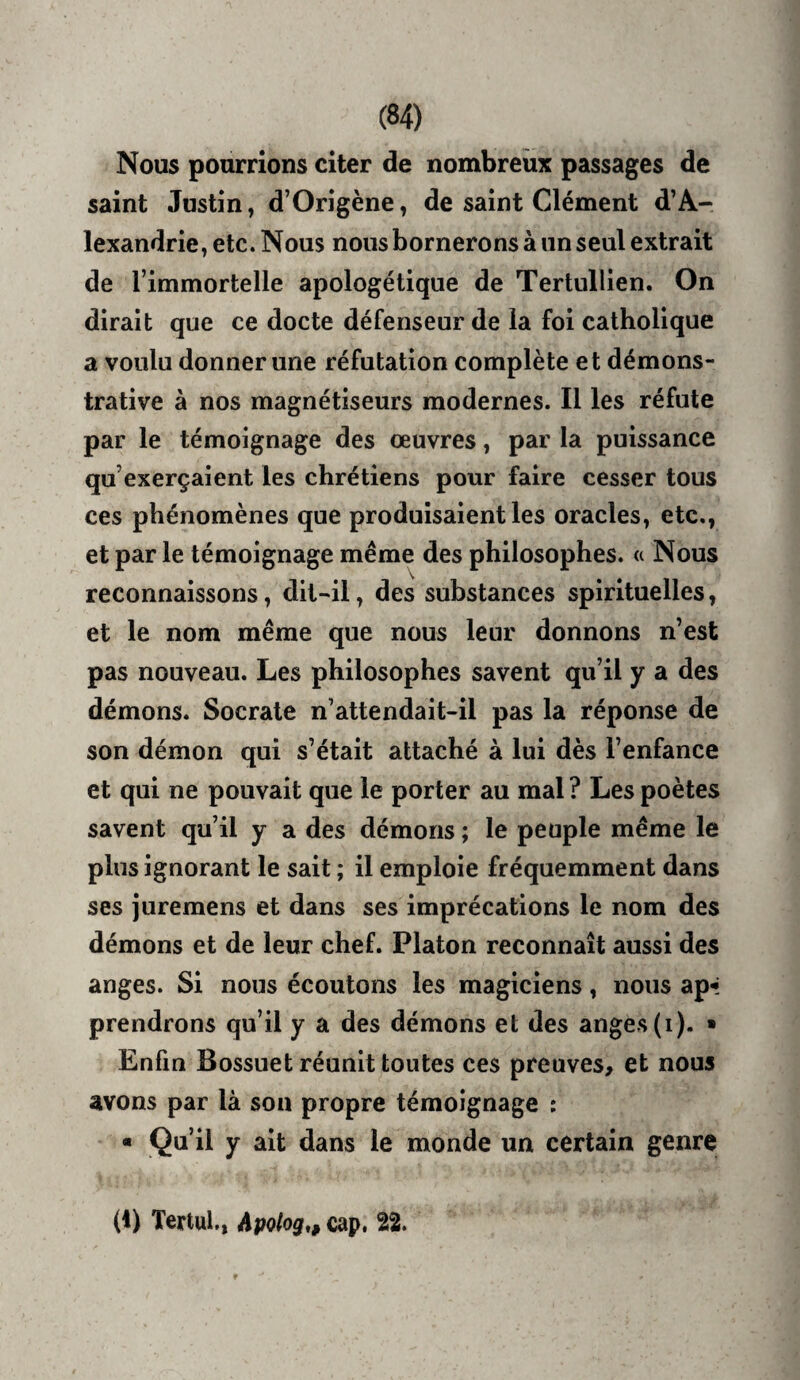 Nous pourrions citer de nombreux passages de saint Justin, d’Origène, de saint Clément d’A¬ lexandrie, etc. Nous nous bornerons à un seul extrait de l’immortelle apologétique de Tertullien. On dirait que ce docte défenseur de la foi catholique a voulu donner une réfutation complète et démons¬ trative à nos magnétiseurs modernes. Il les réfute par le témoignage des œuvres, par la puissance qu’exerçaient les chrétiens pour faire cesser tous ces phénomènes que produisaient les oracles, etc., et par le témoignage même des philosophes. « Nous reconnaissons, dit-il, des substances spirituelles, et le nom même que nous leur donnons n’est pas nouveau. Les philosophes savent qu’il y a des démons. Socrate n’attendait-il pas la réponse de son démon qui s’était attaché à lui dès l’enfance et qui ne pouvait que le porter au mal ? Les poètes savent qu’il y a des démons ; le peuple même le plus ignorant le sait ; il emploie fréquemment dans ses juremens et dans ses imprécations le nom des démons et de leur chef. Platon reconnaît aussi des anges. Si nous écoutons les magiciens, nous ap-»: prendrons qu’il y a des démons et des anges (i). ■ Enfin Bossuet réunit toutes ces preuves, et nous avons par là son propre témoignage : ■ Qu’il y ait dans le monde un certain genre (1) Tertul., Apohg,, cap. 22.