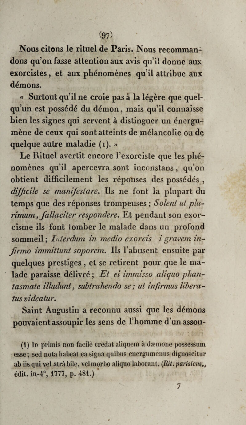 Nous citons le rituel de Paris. Nous recomman¬ dons qu’on fasse attention aux avis qu’il donne aux exorcistes, et aux phénomènes qu’il attribue aux démons. « Surtout qu’il ne croie pas à la légère que quel-, qu’un est possédé du démon, mais qu’il connaisse bien les signes qui servent à distinguer un énergu- mène de ceux qui sont atteints de mélancolie ou de quelque autre maladie (i). » Le Rituel avertit encore l’exorciste que les phé¬ nomènes qu’il apercevra sont inconstans, qu’on obtient difficilement les réponses des possédés , dijjicile se manîfestare. Ils ne font la plupart du temps que des réponses trompeuses ; Soient ut plu- rimum f fallacîter respondere. Et pendant son exor¬ cisme ils font tomber le malade dans un profond sommeil ; Interdum in medio exorcis i gravera in- firrno immittunt soporefn. Ils l’abusent ensuite par quelques prestiges , et se retirent pour que le ma¬ lade paraisse délivré ; Et ei îrnmisso aliquo phan- tasmate illudunt, subtrahendo se ; ut infîrmus lihera- tus vîdeatur. Saint Augustin a reconnu aussi que les démons pouvaient assoupir les sens de l’homme d’un assou- (1) In primis non facilè credat aliqueni à dæmone possessiim esse; sed nota liabeat ea signa quibus encrgumenus dignoscitiir ab iis qui vel atrâbile, vclmorbo aliquo laboraiit. {Rit. parisiens,» édit. in-4“, 1777, p, 481.) ‘ 7