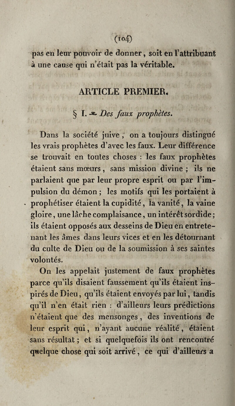 pas en leur pouvoir de donner, soit en l’attribuant à une cause qui n’était pas la véritable. ARTICLE PREMIER. § I. Des faux prophètes. Dans la société juive ; on a toujours distingué les vrais prophètes d’avec les faux. Leur différence se trouvait en toutes choses : les faux prophètes étaient sans mœurs, sans mission divine ; ils ne parlaient que par leur propre esprit on par l’im¬ pulsion du démon ; les motifs qui les portaient à ♦ prophétiser étaient la cupidité, la vanité, la vaine gloire, une lâche complaisance, un intérêt sordide ; ils étaient opposés aux desseins de Dieu en entrete¬ nant les âmes dans leurs vices et en les détournant du culte de Dieu ou de la soumission à ses saintes volontés. On les appelait justement de faux prophètes parce qu’ils disaient faussement qu’ils étaient ins¬ pirés de Dieu, qu’ils étaient envoyés par lui, tandis qu’il n’en était rien : d’ailleurs leurs prédictions n’étaient que des mensonges, des inventions de leur esprit qui, n’ayant aucune réalité, étaient sans résultat ; et si quelquefois ils ont rencontré quelque chose qui soit arrivé, ce qui d’ailleurs a