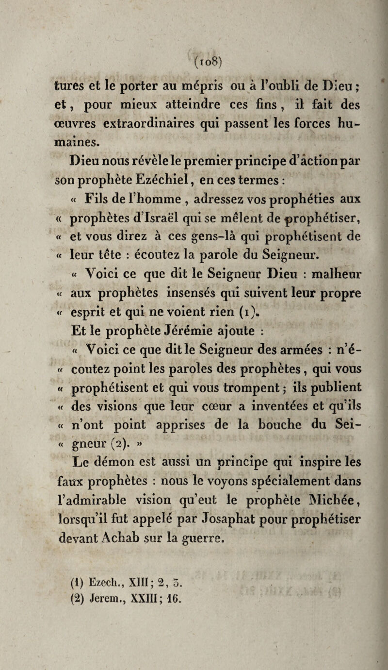 turcs et le porter au mépris ou à ronbli de Dieu ; et, pour mieux atteindre ces fins , il fait des œuvres extraordinaires qui passent les forces hu¬ maines. Dieu nous révèle le premier principe d’action par son prophète Ezéchiel, en ces termes : « Fils de l’homme , adressez vos prophéties aux « prophètes d’Israël qui se mêlent de prophétiser, a et vous direz à ces gens~là qui prophétisent de « leur tête : écoutez la parole du Seigneur. « Voici ce que dit le Seigneur Dieu : malheur « aux prophètes insensés qui suivent leur propre << esprit et qui ne voient rien (i). Et le prophète Jérémie ajoute : « Voici ce que dit le Seigneur des armées : n’é- « coûtez point les paroles des prophètes, qui vous « prophétisent et qui vous trompent ; ils publient « des visions que leur cœur a inventées et qu’ils « n’ont point apprises de la bouche du Sei- « gneur (2). » Le démon est aussi un principe qui inspire les faux prophètes : nous le voyons spécialement dans l’admirable vision qu’eut le prophète Michée, lorsqu’il fut appelé par Josaphat pour prophétiser devant Achab sur la guerre. (1) Ezech., XIII; 2, 5. (2) Jerem., XXIII; 16.