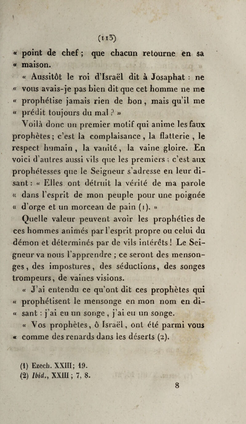 (n5) « point de chef ; que chacun retourne en sa « maison. « Aussitôt le roi d’Israël dit à Josaphat : ne « vous avais-je pas bien dit que cet homme ne me « prophétise jamais rien de bon , mais qu’il me « prédit toujours du mal ? « Voilà donc un premier motif qui anime les faux prophètes; c’est la complaisance, la flatterie , le respect humain, la vanité, la vaine gloire. En voici d’autres aussi vils que les premiers ; c’est aux prophétesses que le Seigneur s’adresse en leur di¬ sant : « Elles ont détruit la vérité de ma parole (c dans l’esprit de mon peuple pour une poignée « d’orge et un morceau de pain (i). »> Quelle valeur peuvent avoir les prophéties de ces hommes animés par l’esprit propre ou celui du démon et déterminés par de vils intérêts ! Le Sei¬ gneur va nous l’apprendre ; ce seront des menson¬ ges , des impostures, des séductions, des songes trompeurs, de vaines visions. « J’ai entendu ce qu’ont dit ces prophètes qui « prophétisent le mensonge en mon nom en di- « sant : j’ai eu un songe , j’ai eu un songe. « Vos prophètes, ô Israël, ont été parmi vous « comme des renards dans les déserts (2). (1) Ezech. XXIII; 19. (2) Ibid,, XXIII ; 7, 8.