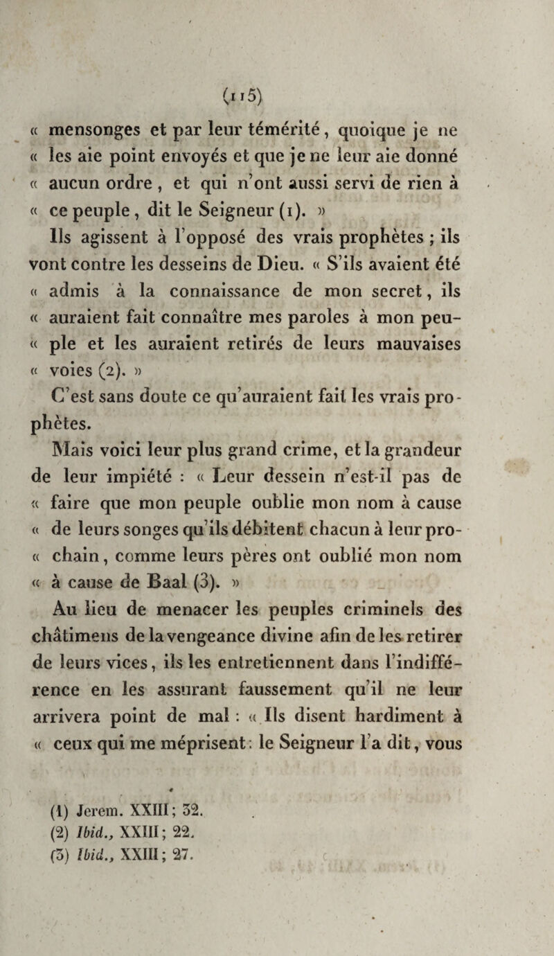 « mensonges et par leur témérité, quoique je ne « les aie point envoyés et que je ne leur aie donné « aucun ordre , et qui n’ont aussi servi de rien à « ce peuple, dit le Seigneur (i). )) Ils agissent à l’opposé des vrais prophètes ; ils vont contre les desseins de Dieu. « S’ils avaient été « admis à la connaissance de mon secret, ils « auraient fait connaître mes paroles à mon peu- « pie et les auraient retirés de leurs mauvaises (t voies (2). » C’est sans doute ce qu’auraient fait les vrais pro¬ phètes. Mais voici leur plus grand crime, et la grandeur de leur impiété : « Leur dessein n’est-il pas de « faire que mon peuple oublie mon nom à cause « de leurs songes qu’ils débitent chacun à leur pro¬ ie chain, comme leurs pères ont oublié mon nom « à cause de Baal (3). » Au lieu de menacer les peuples criminels des châtimens de la vengeance divine afin de les retirer de leurs vices, ils les entretiennent dans l’indiffé¬ rence en les assurant faussement qu’il ne leur arrivera point de mal : « Ils disent hardiment à ({ ceux qui me méprisent; le Seigneur l’a dit, vous # (1) Jerem. XXIII; 52. (2) Ibid., XXIII ; 22. (3) Ibid., XXIII; 27.