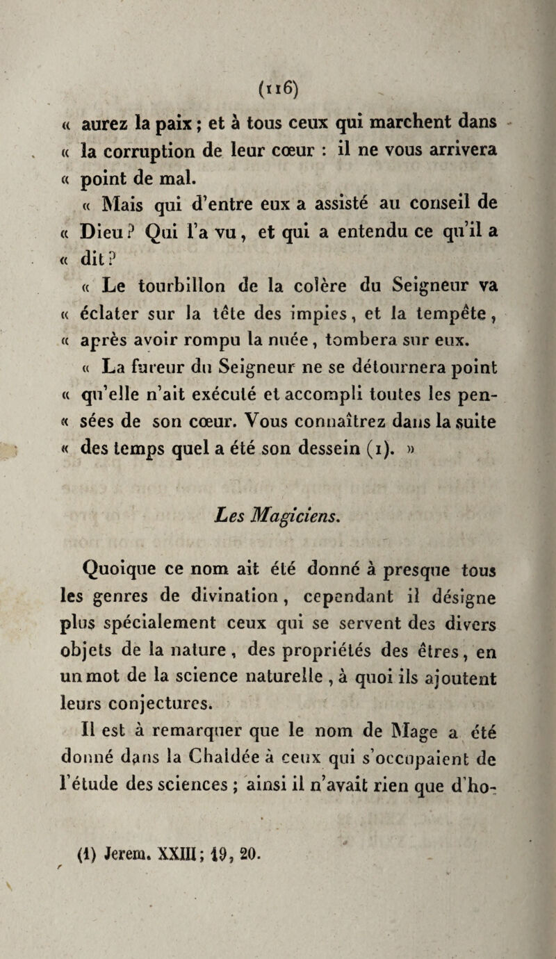 (( aurez la paix ; et à tous ceux qui marchent dans - « la corruption de leur cœur : il ne vous arrivera « point de mal. (( Mais qui d’entre eux a assisté au conseil de <c Dieu ? Qui l’a vu, et qui a entendu ce qu’il a « dit? (( Le tourbillon de la colère du Seigneur va U éclater sur la tête des impies, et la tempête, « après avoir rompu la nuée, tombera sur eux. « La fureur du Seigneur ne se détournera point (( qu’elle n’ait exécuté et accompli toutes les pen- « sées de son cœur. Vous connaîtrez dans la suite « des temps quel a été son dessein (i). » Les Magiciens, Quoique ce nom ait été donné à presque tous les genres de divination, cependant il désigne plus spécialement ceux qui se servent des divers objets de la nature, des propriétés des êtres, en un mot de la science naturelle , à quoi ils ajoutent leurs conjectures. Il est à remarquer que le nom de Mage a été donné dans la Clialdée à ceux qui s’occupaient de l’étude des sciences ; ainsi il n’avait rien que d’ho-