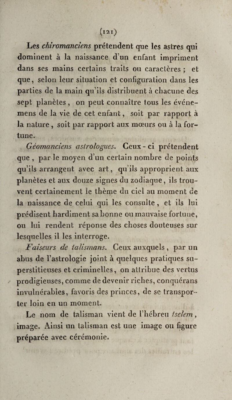 Les chîromancîem prétendent que les astres qui dominent à la naissance d’un enfant impriment dans ses mains certains traits ou caractères ; et que, selon leur situation et configuration dans les parties de la main qu’ils distribuent à chacune des sept planètes , on peut connaître tous les évcne- mens de la vie de cet enfant, soit par rapport à la nature, soit par rapport aux mœurs ou à la for¬ tune. Géomanciens astrologues. Ceux - ci prétendent que , par le moyen d’un certain nombre de points qu’ils arrangent avec art, qu’ils approprient aux planètes et aux douze signes du zodiaque, ils trou¬ vent certainement le ihèrne du ciel au moment de la naissance de celui qui les consulte, et ils lui prédisent hardiment sabonne ou mauvaise fortune, ou lui rendent réponse des choses douteuses sur lesquelles il les interroge. Faiseurs de talismans. Ceux auxquels , par un abus de l’astrologie joint à quelques pratiques su¬ perstitieuses et criminelles, on attribue des vertus prodigieuses, comme de devenir riches, conquérans invulnérables, favoris des princes, de se transpor¬ ter loin en un moment. Le nom de talisman vient de l’hébreu tselem, image. Ainsi un talisman est une image ou ligure préparée avec cérémonie. (