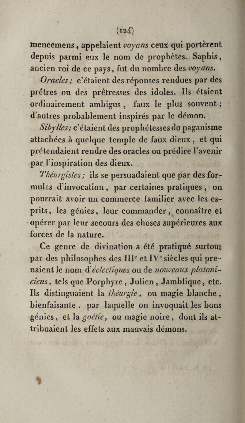 ïnencemens, appelaient voyans ceux qui portèrent depuis parmi eux le nom de prophètes. Saphis, ancien roi de ce pays, fut du nombre des voyaiis. Oracles ; c’étaient des réponses rendues par des prêtres ou des prétresses des idoles- Ils étaient ordinairement ambigus , faux le plus souvent ; d’autres probablement inspirés par le démon. Sibylles; c’étaient des prophétesses du paganisme attachées à quelque temple de faux dieux , et qui prétendaient rendre des oracles ou prédire l’avenir par l’inspiration des dieux. Théurgisies ; ils se persuadaient que par des for¬ mules d’invocation , par certaines pratiques , on pourrait avoir un commerce familier avec les es¬ prits, les génies, leur commander, connaître et -opérer par leur secours des choses supérieures aux forces de la nature. Ce genre de divination a été pratiqué surtout par des philosophes des IIP et IV® siècles qui pre¬ naient le nom iS!éclectiques ou de nouveaux platoni¬ ciens, tels que Porphyre, Julien, Jamblique, etc. Ils distinguaient la ihéurgie, ou magie blanche, bienfaisante . par laquelle on invoquait les bons génies, et la goéiie, ou magie noire , dont ils at¬ tribuaient les effets aux mauvais démons.