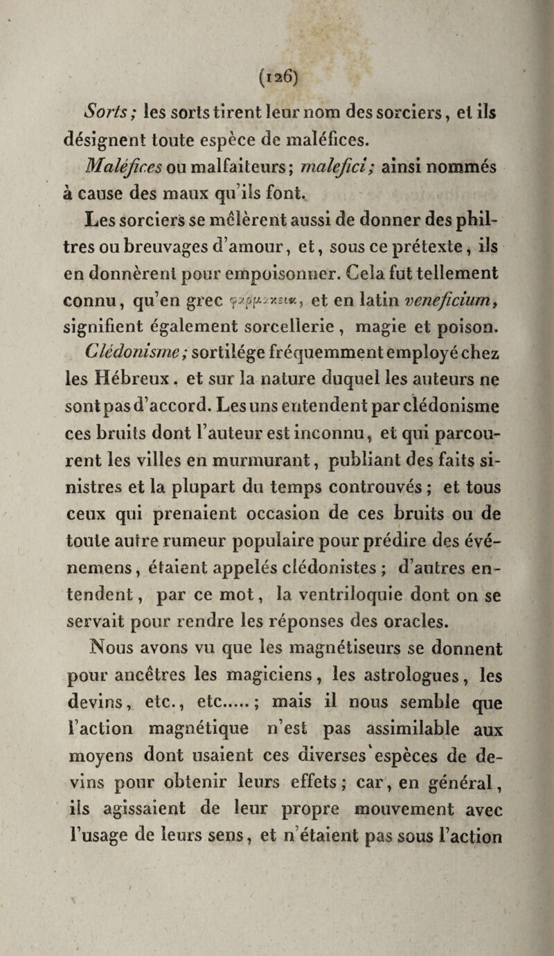 So?is ; les sorts tirent leur nom des sorciers, et ils désignent toute espèce de maléfices. ou malfaiteurs; malefici; ainsi nommés à cause des maux qu’ils font. Les sorciers se mêlèrent aussi de donner des phil¬ tres ou breuvages d’amour, et ^ sous ce prétexte, ils en donnèrent pour empoisonner. Cela fut tellement connu, qu’en grec x2t«, et en latin veneficiuniy signifient également sorcellerie , magie et poison. Clédonisrne ; sortilège fréquemment employé chez les Hébreux. et sur la nature duquel les auteurs ne sont pas d’accord. Les uns entendent par clédonisrne ces bruits dont l’auteur est inconnu, et qui parcou¬ rent les villes en murmurant, publiant des faits si¬ nistres et la plupart du temps controuvés ; et tous ceux qui prenaient occasion de ces bruits ou de toute autre rumeur populaire pour prédire des évé- nemens, étaient appelés clédonistes ; d’autres en¬ tendent , par ce mot, la ventriloquie dont on se servait pour rendre les réponses des oracles. Nous avons vu que les magnétiseurs se donnent pour ancêtres les magiciens, les astrologues, les devins, etc., etc.; mais il nous semble que l’action magnétique n’est pas assimilable aux moyens dont usaient ces diverses espèces de de¬ vins pour obtenir leurs effets ; car, en général, ils agissaient de leur propre mouvement avec l’usage de leurs sens, et n’étaient pas sous l’action