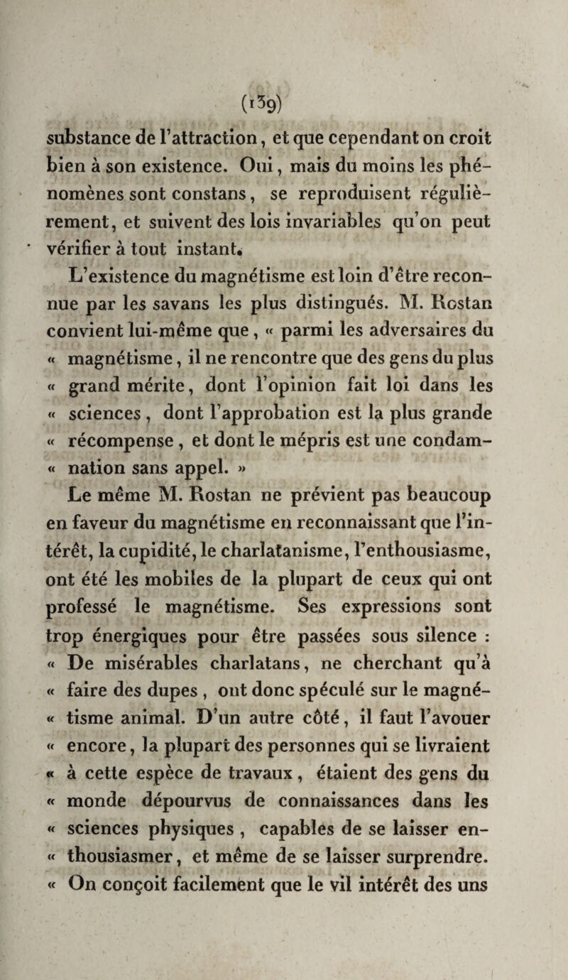 (1^9) substance de l’attraction, et que cependant on croit bien à son existence. Oui, mais du moins les phé¬ nomènes sont constans, se reproduisent réguliè¬ rement, et suivent des lois invariables qu’on peut * vérifier à tout instant. L’existence du magnétisme est loin d’être recon¬ nue par les savans les plus distingués. INI. Rostan convient lui-même que, « parmi les adversaires du « magnétisme, il ne rencontre que des gens du plus « grand mérite, dont l’opinion fait loi dans les « sciences , dont l’approbation est la plus grande « récompense, et dont le mépris est une condam- « nation sans appel. » Le même M. Rostan ne prévient pas beaucoup en faveur du magnétisme en reconnaissant que l’in¬ térêt, la cupidité, le charlatanisme, l’enthousiasme, ont été les mobiles de la plupart de ceux qui ont professé le magnétisme. Ses expressions sont trop énergiques pour être passées sous silence : « De misérables charlatans, ne cherchant qu’à « faire des dupes , ont donc spéculé sur le magné- « tisme animal. D’un antre côté, il faut l’avouer « encore, la plupart des personnes qui se livraient « à cette espèce de travaux, étaient des gens du « monde dépourvus de connaissances dans les « sciences physiques , capables de se laisser en- « thousiasmer, et même de se laisser surprendre. « On conçoit facilement que le vil intérêt des uns