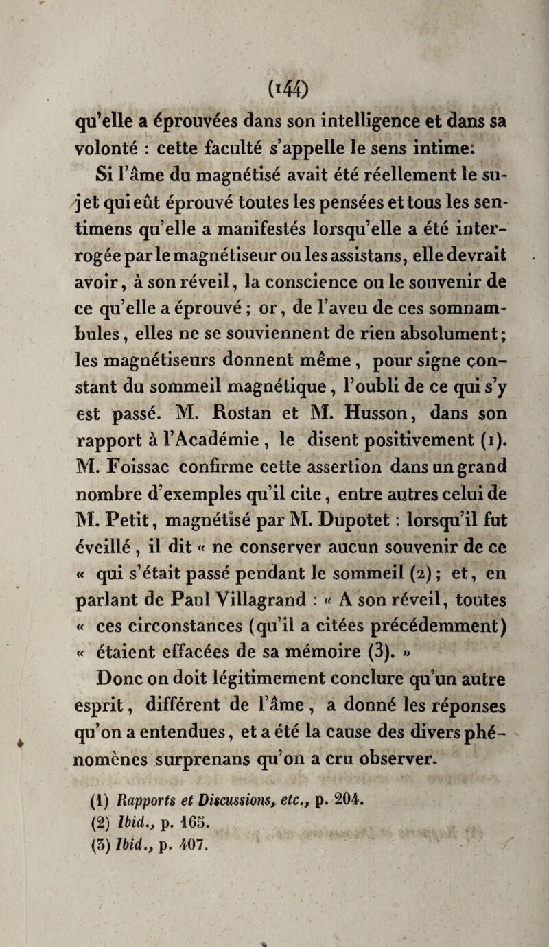 qu’elle a éprouvées dans son intelligence et dans sa volonté : cette faculté s’appelle le sens intime: Si l’âme du magnétisé avait été réellement le su- i et qui eût éprouvé toutes les pensées et tous les sen- timens qu’elle a manifestés lorsqu’elle a été inter¬ rogée parle magnétiseur ou les assistans, elle devrait avoir, à son réveil, la conscience ou le souvenir de ce qu’elle a éprouvé ; or, de l’aveu de ces somnam¬ bules , elles ne se souviennent de rien absolument; les magnétiseurs donnent même, pour signe con¬ stant du sommeil magnétique, l’oubli de ce qui s’y est passé. M. Rostan et M. Husson, dans son rapport à l’Académie , le disent positivement (i). M. Foissac confirme cette assertion dans un grand nombre d’exemples qu’il cite, entre autres celui de AI. Petit, magnétisé par Aï. Dupotet : lorsqu’il fut éveillé, il dit « ne conserver aucun souvenir de ce « qui s’était passé pendant le sommeil (2) ; et, en parlant de Paul Villagrand : « A son réveil, toutes « ces circonstances (qu’il a citées précédemment) « étaient effacées de sa mémoire (3). » Donc on doit légitimement conclure qu’un autre esprit, différent de l’âme , a donné les réponses qu’on a entendues, et a été la cause des divers phé¬ nomènes surprenans qu’on a cru observer. (1) Rapports et Discussions, etc., p. 204. (2) Ibid., p. 165. (5) Ibid., p. 407.