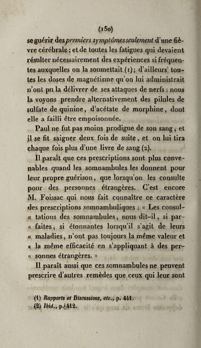 (i5o) se guérir des premiers symptômes seulement d’une fiè¬ vre cérébrale : et de toutes les fatigues qui devaient résulter nécessairement des expériences si fréquen¬ tes auxquelles on la soumettait (i); d’ailleurs^ tou¬ tes les doses de magnétisme qu’on lui administrait n’ont pu la délivrer de ses attaques de nerfs : nous la voyons prendre alternativement des pilules de sulfate de quinine, d’acétate de morphine, dont elle a failli être empoisonnée. Paul ne fut pas moins prodigue de son sang, et il se fit soigner deux fois de suite, et on lui tira chaque fois plus d’une livre de sang (2). Il paraît que ces prescriptions sont plus conve¬ nables quand les somnambules les donnent pour leur propre guérison, que lorsqu’on les consulte pour des personnes étrangères. C’est encore M. Foissâc qui nous fait connaître ce caractère des prescriptions somnambuliques : « Les consul- (( tâtions des somnambules, nous dit-il, si par- « faites, si étonnantes lorsqu’il s’agit de leurs « maladies, n’ont pas toujours la meme valeur et « la meme efficacité en s’appliquant à des per¬ te sonnes étrangères. Il paraît aussi que ces somnambules ne peuvent prescrire d’autres remèdes que ceux qui leur sont (1) Rapports et Discussions, etc,, p. 441. (a) Ibid., p.1412.