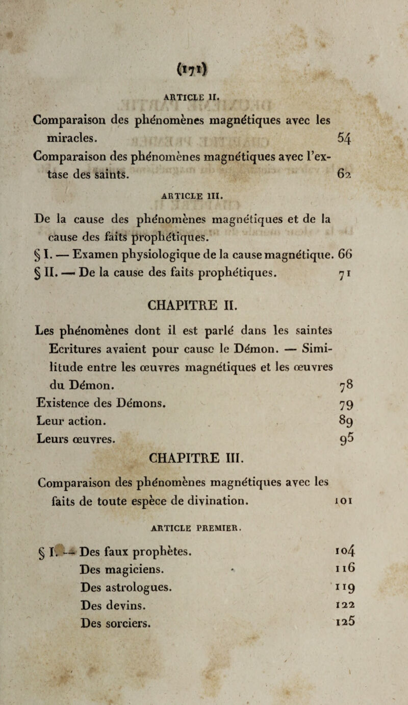 .4 (*7») ARTICLE II. Comparaison des phénomènes magnétiques avec les miracles. 54 Comparaison des phénomènes magnétiques avec l’ex¬ tase des saints. 62 ARTICLE III. De la cause des phénomènes magnétiques et de la cause des faits prophétiques. § I. — Examen physiologique de la cause magnétique. 66 § n. — De la cause des faits prophétiques. 71 CHAPITRE II. Les phénomènes dont il est parlé dans les saintes Ecritures avaient pour cause le Démon. — Simi¬ litude entre les œuvres magnétiques et les œuvres du Démon. 78 Existence des Démons. 79 Leur action. 89 Leurs œuvres. 95 CHAPITRE III. Comparaison des phénomènes magnétiques avec les faits de toute espèce de divination. 101 ARTICLE PREMIER. § lO--^ Des faux prophètes. io4 Des magiciens. ♦ 116 Des astrologues. ^ ^^9 Des devins. 122 Des sorciers. 1^5