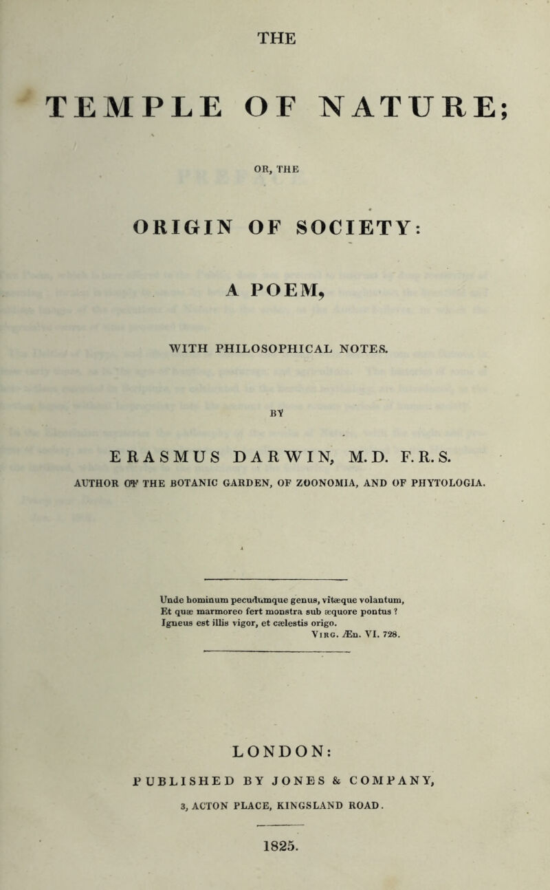 THE TEMPLE OF NATURE; OR, THE ORIGIN OF SOCIETY: A POEM, WITH PHILOSOPHICAL NOTES. BV ERASMUS DARWIN, M. D. F. R. S. AUTHOR OV THE BOTANIC GARDEN, OF ZOONOMIA, AND OF PHYTOLOGIA. Unde bominum pecudumque genus, vitaeque volantum, Et quae marmoreo fert monstra sub aequore pontus ? Igneus est illis vigor, et caelestis origo. Virg. A3n. VI. 728. LONDON: PUBLISHED BY JONES & COMPANY, 3, ACTON PLACE, KINGSLAND ROAD. 1825.