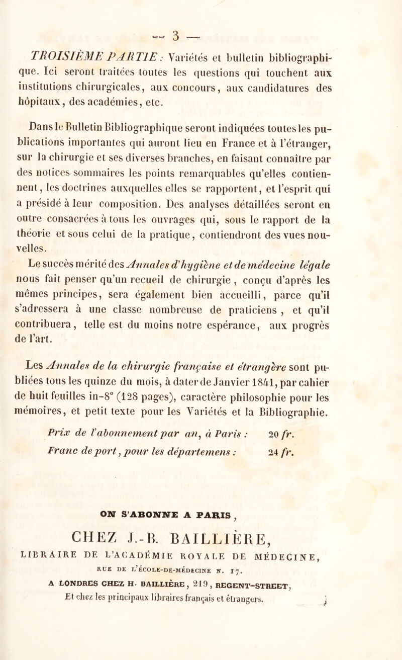 — 3 — TROISIÈME PARTIE : Variétés et bulletin bibliographi- que. Ici seront traitées toutes les questions qui touchent aux institutions chirurgicales, aux concours, aux candidatures des hôpitaux, des académies, etc. Dans le Bulletin Bibliographique seront indiquées toutes les pu- blications importantes qui auront lieu en France et à l’étranger, sur la chirurgie et ses diverses branches, en faisant connaître par des notices sommaires les points remarquables qu’elles contien- nent, les doctrines auxquelles elles se rapportent, et l’esprit qui a présidé à leur composition. Des analyses détaillées seront en outre consacrées à tous les ouvrages qui, sous le rapport de la théorie et sous celui de la pratique, contiendront des vues nou- velles. Le succès mérité des Annales dhygiène et de médecine légale nous fait penser qu’un recueil de chirurgie , conçu d’après les memes principes, sera également bien accueilli, parce qu’il s’adressera à une classe nombreuse de praticiens , et qu’il contribuera, telle est du moins notre espérance, aux progrès de l’art. Les Annales de la chirurgie française et étrangère sont pu- bliées tous les quinze du mois, à dater de Janvier 1841, par cahier de huit feuilles in-8° (128 pages), caractère philosophie pour les mémoires, et petit texte pour les Variétés et la Bibliographie. Prix de Vabonnement par an, à Paris : 20 fr. Franc de port, pour les déparlemens : 24 fr. ON S’ABONNE A PARIS , CHEZ J.-B. BAILLIÈRE, LIBRAIRE DE L’ACADÉMIE ROYALE DE MÉDECINE, RUE DE l/ÉCOLE-DE-MÉDECINE N, 17. A LONDRES CHEZ H- BAILLIERE, 219, REGENT—STREET, Et chez les principaux libraires français et étrangers.