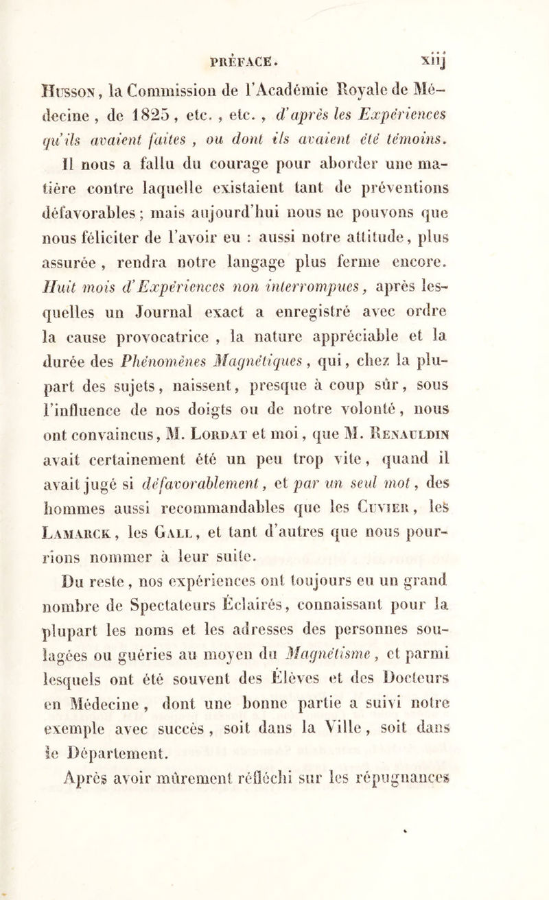 Ilt ssoN, la Commission de l’Académie Royale de Mé- decine , de 1825, etc. , etc. , d'après les Expériences quils avaient faites , ou dont ils avaient été témoins. II nous a fallu du courage pour aborder une ma- tière contre laquelle existaient tant de préventions défavorables ; mais aujourd’hui nous ne pouvons que nous féliciter de l’avoir eu : aussi notre altitude, plus assurée , rendra notre langage plus ferme encore. Huit mois d’Expériences non interrompues, après les- quelles un Journal exact a enregistré avec ordre la cause provocatrice , la nature appréciable et la durée des Phénomènes Magnétiques, qui, chez la plu- part des sujets, naissent, presque à coup sûr, sous l’influence de nos doigts ou de notre volonté, nous ont convaincus, M. Lordat et moi, que M. Renauldin avait certainement été un peu trop vite, quand il avait jugé si défavorablement, et par un seul mot, des hommes aussi recommandables que les Cuvier , les Lamarck , les Gale, et tant d’autres que nous pour- rions nommer à leur suite. Du reste , nos expériences ont toujours eu un grand nombre de Spectateurs Éclairés, connaissant pour la plupart les noms et les adresses des personnes sou- lagées ou guéries au moyen du Magnétisme, et parmi lesquels ont été souvent des Élèves et des Docteurs en Médecine , dont une bonne partie a suivi notre exemple avec succès, soit dans la \ille, soit dans le Département. Après avoir mûrement réfléchi sur les répugnances