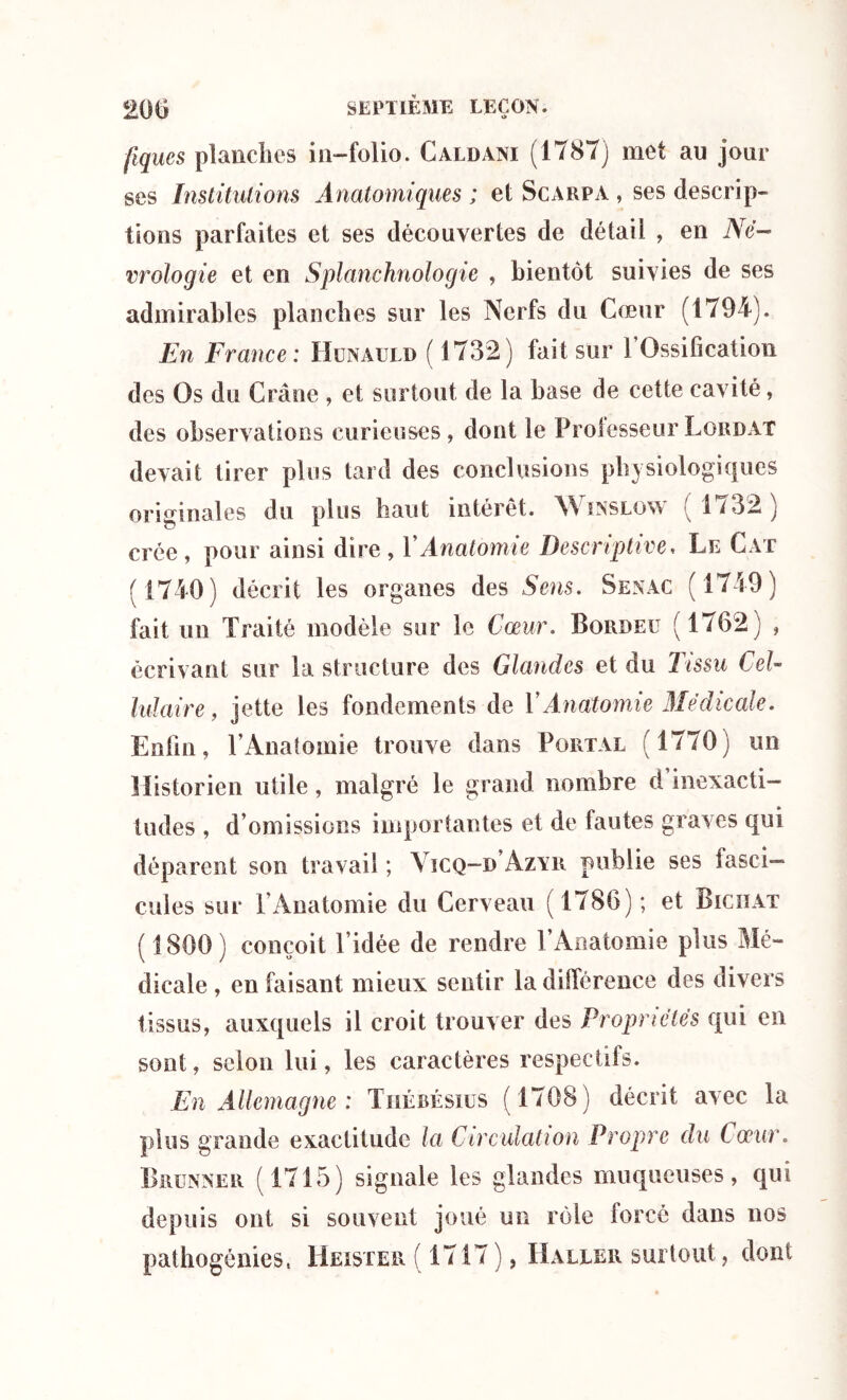 fiques planches in-folio. Caldani (1787) met au jour ses Institutions Anatomiques ; et Scarpa , ses descrip- tions parfaites et ses découvertes de détail , en Né- crologie et en Splanchnologie , bientôt suivies de ses admirables planches sur les Nerfs du Cœur (1794). En France: Hunauld ( 1732) fait sur l’Ossification des Os du Crâne , et surtout de la base de cette cavité, des observations curieuses, dont le Professeur Lordat devait tirer plus tard des conclusions physiologiques originales du plus haut intérêt. Winslow ( 1732) crée , pour ainsi dire , Y Anatomie Descriptive, Le Cat (1740) décrit les organes des Sens. Senac (1749) fait un Traité modèle sur le Cœur. Bordeu (1762) , écrivant sur la structure des Glandes et du Tissu Cel- lulaire, jette les fondements de Y Anatomie Médicale. Enfin, l’Anatomie trouve dans Portal (1770) un Historien utile, malgré le grand nombre d inexacti- tudes , d’omissions importantes et de fautes graves qui déparent son travail ; ViCQ-u Azvr publie ses fasci- cules sur l’Anatomie du Cerveau (1786); et Biciïat ( 1800) conçoit l’idée de rendre l’Anatomie plus Mé- dicale , en faisant mieux sentir la différence des divers tissus, auxquels il croit trouver des Propriétés qui en sont, selon lui, les caractères respectifs. En Allemagne : Thébésius (1708 ) décrit avec la plus grande exactitude la Circulation Propre du Cœur. Brenner ( 1715) signale les glandes muqueuses, qui depuis ont si souvent joué un rôle forcé dans nos pathogénies, Heister ( 1717), Haller surtout, dont