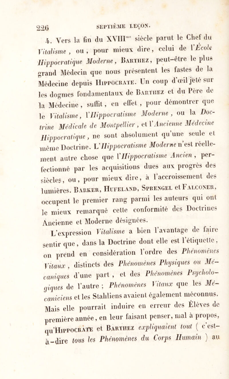 220 4. Vers la fin du XVIH' siècle parut le Chef du Vitalisme, ou , pour mieux dire, celui de ['École Hippocratique Moderne, Barthez, peut-être le plus grand Médecin que nous présentent les fastes de la Médecine depuis Hippocrate. Un coup d’œil j'ete sur les dogmes fondamentaux de Barthez et du Père de la Médecine, suffit, en effet , pour démontrer que le Vitalisme, VHippocratisme Moderne, ou la Doc- trine Médicale de Montpellier , et l’Ancienne Médecine Hippocratique, ne sont absolument qu’une seule et même Doctrine. VHippocratisme Moderne n’est réelle- ment autre chose que ['Hippocratisme Ancien , per- fectionné par les acquisitions dues aux progrès des siècles, ou, pour mieux dire, à 1 accroissement de- lumières. Bap»ker, Hufeland, Sprengel et Falconer, occupent le premier rang parmi les auteurs qui onl îe mieux remarqué cette conformité des Doctrines Ancienne et Moderne désignées. L’expression Vitalisme a bien l’avantage de faire sentir que , dans la Doctrine dont elle est l’étiquette , on prend en considération l’ordre des Phénomènes Vitaux , distincts des Phénomènes Physiques ou Mé- caniques d’une part , et des Phénomènes Psycholo- giques de l’autre ; Phénomènes Vitaux que les Mé- caniciens elles Stahliens avaient également méconnus. Mais elle pourrait induire en erreur des Élèves de première année, en leur faisant penser, mal à propos, qu’HiPPOCRATE et Barthez expliquaient tout ( c’est- à-dire tous les Phénomènes du Corps Humain ) au