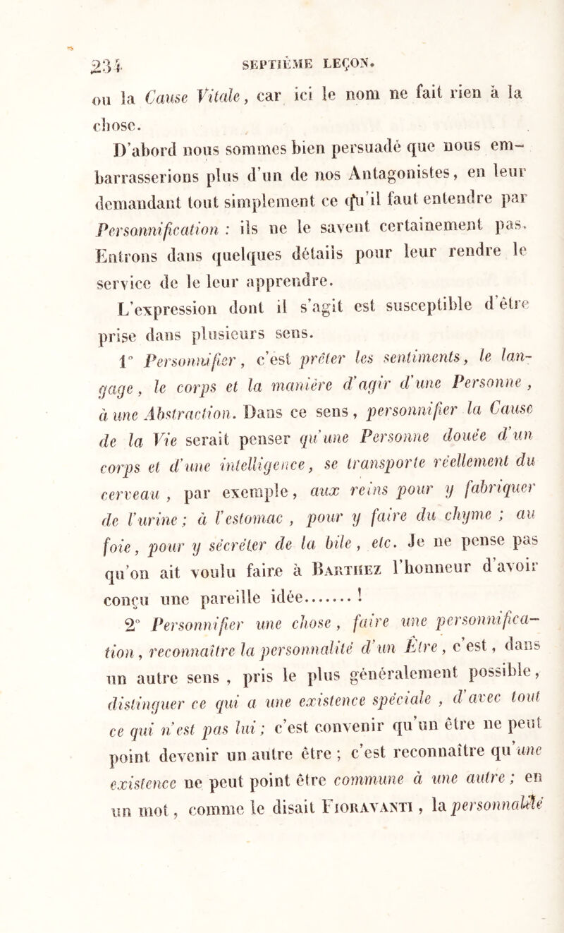 OU la Cause Vitale, car ici le nom ne fait rien à la chose. D’abord nous sommes bien persuadé que nous em- barrasserions plus d un de nos Antagonistes, en leur demandant tout simplement ce (fu il faut entendre par Personnification : ils ne le savent certainement pas. Entrons dans quelques détails pour leur rendre le service de le leur apprendre. L’expression dont il s’agit est susceptible d’être prise dans plusieurs sens. D Personnifier, c’est prêter les sentiments, le lan- gage, le corps et la manière d'agir cl une Personne, à une Abstraction. Dans ce sens, personnifier la Cause de la Vie serait penser qui une Personne douce d un corps et d une intelligence, se transporte réellement du cerveau, par exemple, aux reins pour y fabriquer de Vurine; à l'estomac , pour y faire du chyme ; au foie, pour y sécréter de la bile, etc. Je ne pense pas qu’on ait voulu faire à Barthez l’honneur d’avoir conçu une pareille idée ! 2° Personnifier une chose, faire une personnifica- tion, reconnaître la personnalité d un Etre , c est, dans un autre sens , pris le plus généralement possible, distinguer ce qui a une existence spéciale , d aiec tout ce qui n'est pas lui; c’est convenir qu’un être ne peut point devenir un autre être; c’est reconnaître qu’une existence ne peut point être commune ci une autre ; en un mot, comme le disait F iohavanti , la per sonnaille