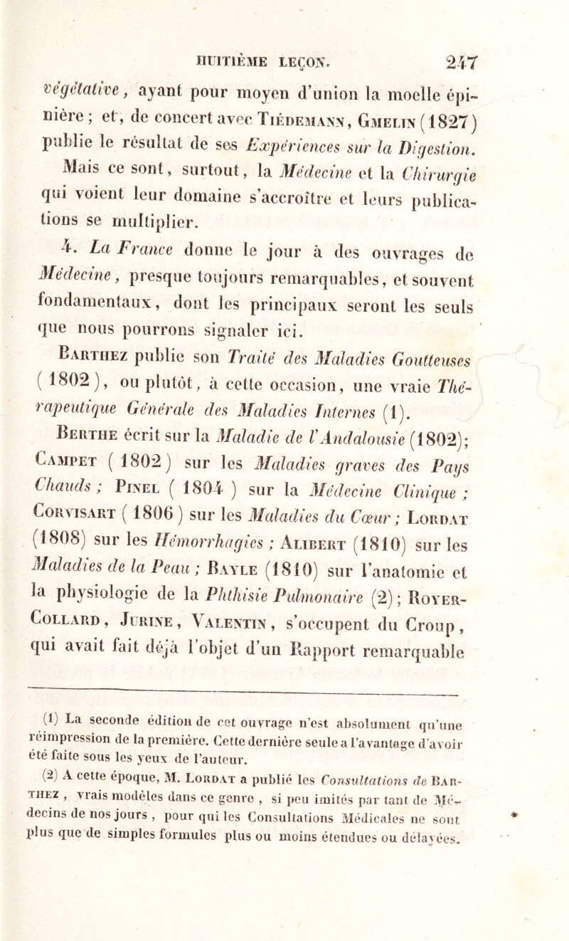 végétative, ayant pour moyen d’union îa moelle épi- nière ; et, de concert avec Tiedemann, Gmeltn ( 1827) publie le résultat de ses Expériences sur la Digestion. Mais ce sont, surtout, la Médecine et la Chirurgie qui voient leur domaine s’accroître et leurs publica- tions se multiplier. 4. La F rance donne le jour à des ouvrages de Médecine, presque toujours remarquables, et souvent fondamentaux, dont les principaux seront les seuls que nous pourrons signaler ici. Barthez publie son Traité des Maladies Goutteuses 1802), ou plutôt, a cette occasion, une vraie Thé- rapeutique Générale des Maladi es Internes (1). Bertiie écrit sur la Maladie de VAndalousie (1802); Campe? ( 1802) sur les Maladies graves des Pays Chauds; Pinel ( 1804 ) sur la Médecine Clinique ; Cor vis art ( 1806) sur les Maladies du Cœur ; Lordat ( 1808) sur les Hémorrhagies ; Aubert (1810) sur les Maladies de la Peau ; Bayle (1810) sur l’anatomie et la physiologie de la Phthisie Pulmonaire (2) ; Boyer- Collard, Jürine, Valentin, s’occupent du Croup, qui avait fait déjà 1 objet d’un Rapport remarquable à) La seconde édition de cet ouvrage n’est absolument qu’une léimpression de la première. Cette dernière seule a l'avantage d’avoir été faite sous les yeux de l’auteur. ( 2 A cette époque, M. Lordat a publié les Consultations de Bar- uiez , viais modèles dans ce genre , si peu imités par tant de Mé- decins de nos jours , pour qui les Consultations Médicales ne sont plus que de simples formules plus ou moins étendues ou délayées.