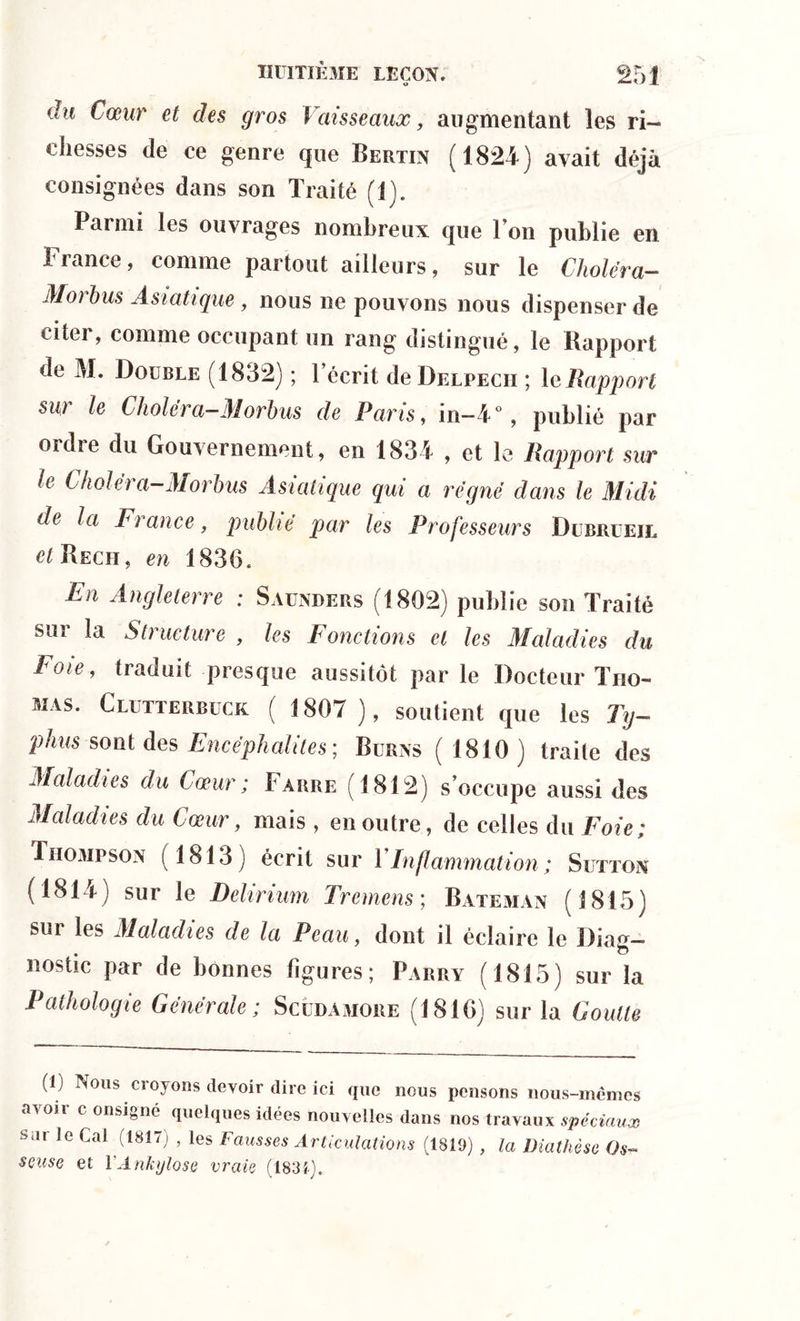 du Cœur et des gros Vaisseaux, augmentant les ri- chesses de ce genre que Bertin (1824) avait déjà consignées dans son Traité (1). Parmi les ouvrages nombreux que l’on publie en ! rance > comme partout ailleurs, sur le Choléra- Morbus Asiatique , nous ne pouvons nous dispenser de citei, comme occupant un rang distingué, le Rapport de M. Double (1832) ; l’écrit de Delpecii ; le Rapport sur le Cholëra-Morbus de Paris, in-4°, publié par ordre du Gouvernement, en 1834 , et le Rapport sur le Cholëra-Morbus Asiatique qui a régné dans le Midi de la France, publié par les Professeurs Dubrueil et Reçu, en 1830. En Angleterre ; Saunders (1802) publie son Traité sur la Structure , les Fonctions et les Maladies du Foie, traduit presque aussitôt parle Docteur Tho- mas. Clutterbuck ( 1807 ), soutient que les Ty- phus sont des Encéphalites', Burns (1810) traite des Maladies du Cœur; Taure (1812) s’occupe aussi des Maladies du Cœur, mais , en outre, de celles du Foie; Thompson (1813) écrit sur VInflammation ; Suttox (1814) sur le Delirium Tremens; Bateman (1815) sur les Maladies de la Peau, dont il éclaire le Diag- nostic par de bonnes figures; Parry (1815) sur la Pathologie Générale; Scudamore (1810) sur la Goutte (1) Nous croyons devoir dire ici que nous pensons nous-mêmes avoir c onsigné quelques idées nouvelles dans nos travaux spéciaux sar Je Cal (1817) , les Fausses Articulations (1819) , la Diathèse Os- seuse et 1 Ankylosé vraie (1834).