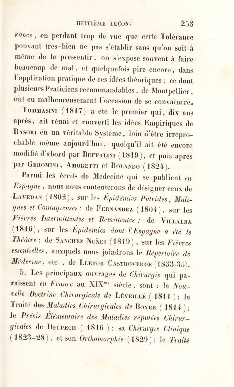 rance, en perdant trop de vue que cette Tolérance pouvant très-bien ne pas s’établir sans qu’on soit à même de le pressentir, on s’expose souvent à faire beaucoup de mal, et quelquefois pire encore, dans 1 application pratique de ces idées théoriques ; ce dont plusieurs Praticiens recommandables , de Montpellier, ont eu malheureusement l’occasion de se convaincre. Tommasini (1817) a été le premier qui, dix ans apiès, ait réuni et converti les idées Empiriques de Kasori en un véritable Système, loin d’être irrépro- chable même aujourd’hui, quoiqu’il ait été encore modifié d abord par Buffalini (1819), et puis après par Geromini , àmoretti et Rolando (1827). Parmi les écrits de Médecine qui se publient en Espagne , nous nous contenterons de désigner ceux de Lavedan (1802), sur les Épidémies Putrides, Mali- gnes et Contagieuses; de Fernandez (180 7),. sur les Fièvres Intermittentes et Rémittentes ; de Villalba (1816), sur les Épidémies dont VEspagne a été le Théâtre ; de Sanchez Nünes (1819) , sur les Fièvres essentielles, auxquels nous joindrons le Répertoire de Médecine, etc., de Lletor Castroverde (1833-35G 5. Les principaux ouvrages de Chirurgie qui pa- raissent en France au XIXme siècle, sont : la Non- velle Doctrine Chirurgicale de Léveillé ( 1811 ) ; le Traité des Maladies Chirurgicales de Royer ( 1817); le Précis Elémentaire des Maladies réputées Chirur- gicales de Delpech ( 1816 ) ; sa Chirurgie Clinique (1823-28), et son Orthomorphie (1829); le Traité