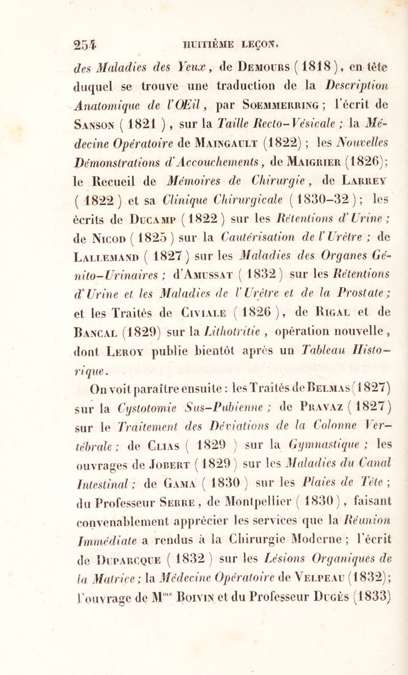 des Maladies des Yeux, de De moue s (1818), en tête duquel se trouve une traduction de la Description Anatomique de VOEU, par Soemmerring ; l’écrit de Sanson ( 1821 ), sur la Taille Recto-Vésicale ; la Mé- decine Opératoire de Maingault (1822) ; les Nouvelles Démonstrations d'Accouchements, de Maigrier (1826); le Recueil de Mémoires de Chirurgie, de Larrey ( 1822) et sa Clinique Chirurgicale ( 1830-32); les écrits de Ducamp (1822) sur les Rétentions d’Urine ; de Nicod ( 1825) sur la Cautérisation de V Urètre ; de Lallemand ( 1827) sur les Maladies des Organes Gé- nito-Urinaires ; d ‘A mi ss.v t ( 1832) sur les Rétentions d’Urine et les Maladies de F Urètre et de la Prostate ; et les Traités de Civiale ( 1826 ), de Rigal et de Bancal (1829) sur la Lithotritie , opération nouvelle 5 dont Leroy publie bientôt après un Tableau Histo- rique . On voit paraître ensuite : les Traités de Belmas 1827) sur la Cystotomie Sus-Pubienne; de Pravaz ( 1827) sur le Traitement des Déviations de la Colonne Ver- tébrale ; de Clïas ( 1829 ) sur la Gymnastique ; les ouvrages de Jobert ( 1829) sur les Maladies du Garni Intestinal ; de Gama ( 1830 ) sur les Plaies de Tète ; du Professeur Serre , de Montpellier ( 1830), faisant convenablement apprécier les services que la Réunion Immédiate a rendus à la Chirurgie Moderne ; l’écrit de Dlparcque ( 1832) sur les Lésions Organiques de la Matrice ; la Médecine Opératoire de Velpeau (1832); l’ouvrage de Mme Boivin et du Professeur Dugès (1833)