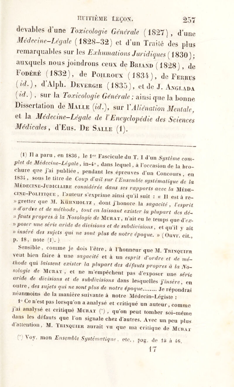 deyables d’une Toxicologie Générale (1827), d’ime Médecine-Légale (1828-32) et d’un Traité des plus remarquables sur les Exhumations Juridiques ( Î830); auxquels nous joindrons ceux de Briand ( 1828) de Fodêré (1832), de Poilroux (1834), de Ferrus (id-)> cl A1Pl1* Devergie (1835), et de J. Anglada (id. ) , sur la Toxicologie Générale; ainsi que la bonne Dissertation de Malle (id.), sur Y Aliénation Mentale, et la Médecine-Légale de VEncyclopédie des Sciences Médicales, d’Eus. De Salle (1). ,1) H a paru, en 1836, le Ie* Fascicule du T. I dun Système com- plet de Médecine-Légale, in-4°, dans lequel, à l’occasion de la bro- chure que j’ai publiée, pendant les épreuves d’on Concours en 1834 , sous le titre de Coup d'œil sur VEnsemble systématique de la Medecine-J udiciaire considérée dans ses rapports avec la Méde- cine-Politique , l’auteur s’exprime ainsi qu’il suit : « Il est à re- » gretter que M. Kühnholtz , dont j’honore la sagacité , Vesprit » d ordre et de méthode , tout en laissant exister la plupart des dé- » fautspropres à la Nosologie de Murat, n’ait eu le temps que d’ex- » poser une série aride de divisions et de subdivisions, et qu’il y ait » inséré des sujets qui ne sont plus de notre époque. » ( Quvr. cit p. 18, note (1). ) Sensible, comme je dois l’être, à l’honneur que M. Trinquier veut bien faire à une sagacité et à un esprit d’ordre et de mé- thode qui laissent exister la plupart des défauts propres à la No- sologie de Murat , et ne m’empêchent pas d’exposer une série aride de divisions et de subdivisions dans lesquelles j’insère, en outre, des sujets qui ne sont plus de notre époque Je répondrai neanmoins de la manière suivante à notre Médecin-Légiste : 1° Ce n’est pas lorsqu’on a analysé et critiqué un auteur, comme j ai analyse et critiqué Murat (*) , qu’on peut tomber soi-même dans les défauts que l’on signale chez d’autres. Avec un peu plus d attention, M. Trinquier aurait vu que ma critique de Murat Toy. mon Ensemble Systématique, etc., pag. de 1 17 8 à 46.