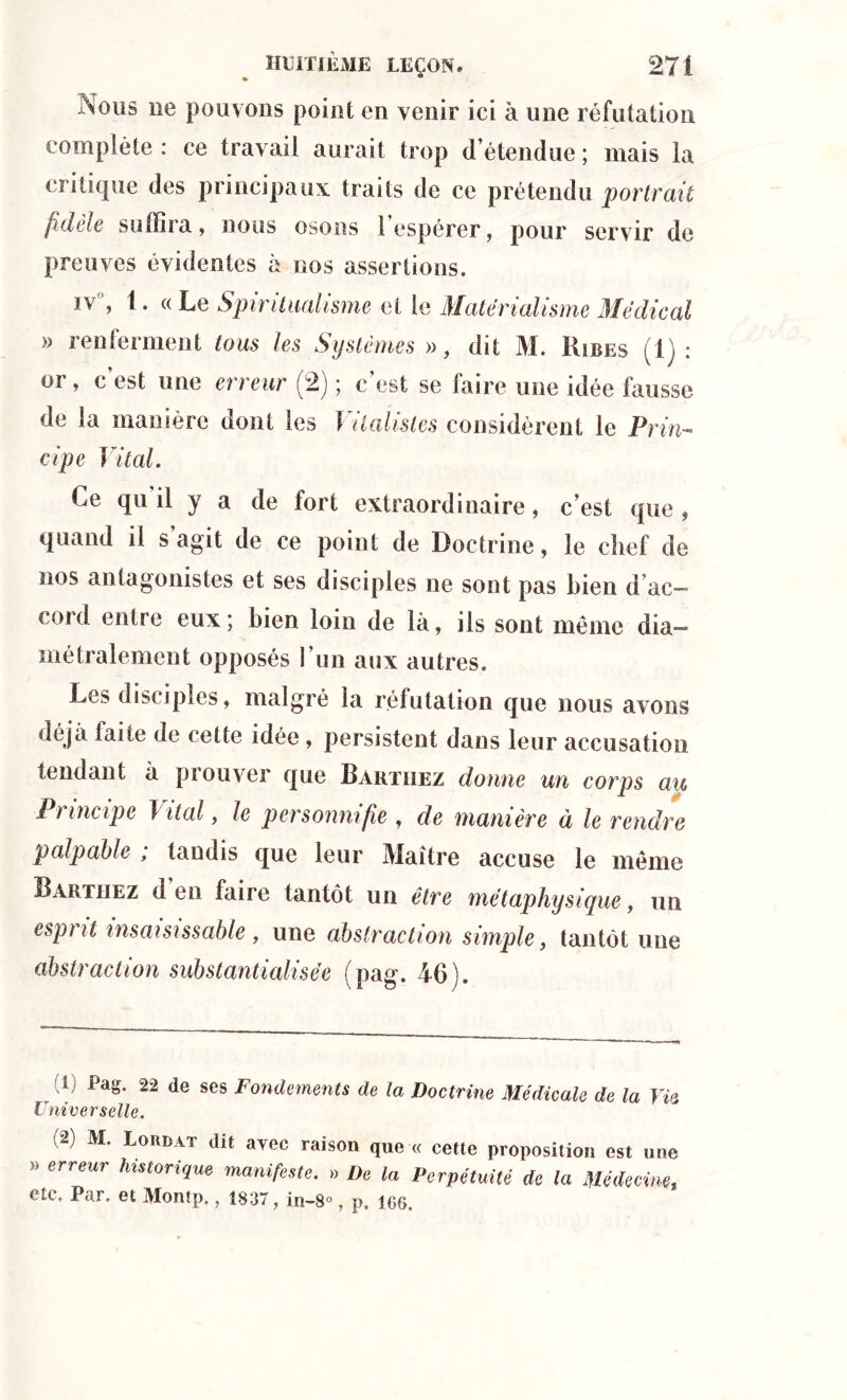 Nous ne pouvons point en venir ici à une réfutation complète : ce travail aurait trop d’étendue ; mais la critique des principaux traits de ce prétendu portrait fidèle suffira, nous osons l’espérer, pour servir de preuves évidentes à nos assertions. iv, 1. «Le Spiritualisme et le Matérialisme Médical » renferment tous les Systèmes », dit M. Ribes (1) : oi , c est une erreur (2) ; c est se faire une idée fausse de la manière dont les Vitalistes considèrent le Prin- cipe Vital. Ce qu'il y a de fort extraordinaire, c’est que, quand il s agit de ce point de Doctrine, le chef de nos antagonistes et ses disciples ne sont pas bien d ac- cord entre eux; bien loin de là, ils sont même dia- métralement opposés l’un aux autres. Les disciples, malgré la réfutation que nous avons déjà faite de cette idée , persistent dans leur accusation tendant à prouver que Rakïiiez donne un corps au Principe 1 ital, le personnifie , de manière à le rendre palpable ; tandis que leur Maître accuse le même Barthez d en faire tantôt un être métaphysique, un espi it insaisissable , une abstraction simple, tantôt une abstraction substantialisëe (pag. 46). À Pag. 22 de ses Fondements de la Doctrine Médicale de la Via Universelle. (2) M. Lorbat dit avec raison que « cette proposition est une » erreur historique manifeste. » De la Perpétuité de la Médecinet etc. Par. et Montp., 1837, in-8«, p. igg.