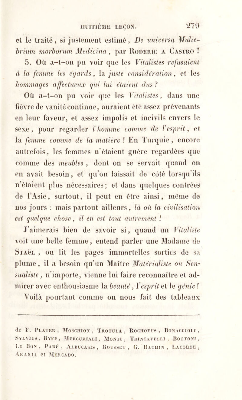 •> 279 et le traité, si justement estimé, De universel Mulie- brium morborum Medicina, par Roderic a Castro ! 5. Où a-t-on pu voir que les Vitalistes refusaient â la femme les égards, la juste considération, et les hommages affectueux qui lui étaient dus ? Où a-t-on pu voir que les Vitalistes, dans une fièvre de vanité continue, auraient été assez prévenants en leur faveur, et assez impolis et incivils envers le sexe , pour regarder V homme comme de V esprit, et la femme comme de la matière ! En Turquie, encore autrefois, les femmes n’étaient guère regardées que comme des meubles , dont on se servait quand on en avait besoin, et qu’on laissait de côté lorsqu’ils n’étaient plus nécessaires; et dans quelques contrées de l’Asie, surtout, il peut en être ainsi, même de nos jours : mais partout ailleurs, là où la civilisation est quelque chose, il en est tout autrement ! J’aimerais bien de savoir si, quand un Vitaliste voit une belle femme, entend parler une Madame de Staül , ou lit les pages immortelles sorties de sa plume, il a besoin qu’un Maître Matérialiste ou S en-* sualiste, n’importe, vienne lui faire reconnaître et ad- mirer avec enthousiasme la beauté, Vesprit et le génie ! Voilà pourtant comme on nous fait des tableaux de F. Plater , Moschion , Trotula , Rochoeüs , Bonaccioli , SYLYIüS , IlYFF , MERCU.RIALI , VlGNTt , Trincavelli , Bottoni , Le Bon, Paré, Albucasis , Rousset , G. Baüiiin , Lacorde , Akaxia et Mbrcado.