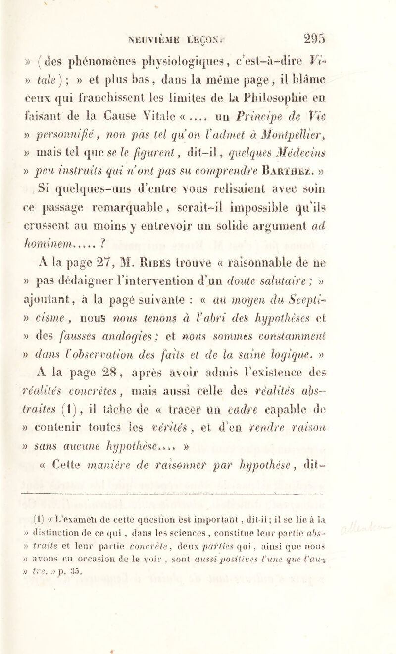 O » (des phénomènes physiologiques, c’est-à-dire Ÿi* » taie) ; » et plus bas, dans la meme page, il blâme ceux qui franchissent les limites de La Philosophie en faisant de la Cause Vitale « — un Principe de Vie » personnifié, non pas tel qu'on l'admet à Montpellier, » mais tel que se le figurent, dit-il, quelques Médecins » peu instruits qui n ont pas su comprendre Barthez. » Si quelques-uns d’entre vous relisaient avec soin ce passage remarquable, serait—il impossible qu ils crussent au moins y entrevoir un solide argument ad hominem ? A la page 27, M . Ribés trouve « raisonnable de ne » pas dédaigner l’intervention d’un doute salutaire ; » ajoutant, à la page suivante : « au moyen du Scepti- » cisme , nous nous tenons à Vabri des hypothèses et » des fausses analogies; et nous sommes constamment » dans V observation des faits et de la saine logique. » A la page 28 , après avoir admis l’existence des réédités concrètes, mais aussi celle clés réédités ahs- traites (I), il tâche de « tracer un cadre capable de » contenir toutes les vérités , et d en rendre revison » seins aucune hypothèse» « Cette manière de raisonner par hypothèse, dit- (1) « L’cxameli de cette question est important, dit-il ; il se lie à la » distinction de ce qui , dans les sciences , constitue leur partie abs- » traite et leur partie concrète, deux parties qui, ainsi que nous » avons eu occasion de le voir , sont aussi positives l’une que Vaiu% » ire. » p. 35.