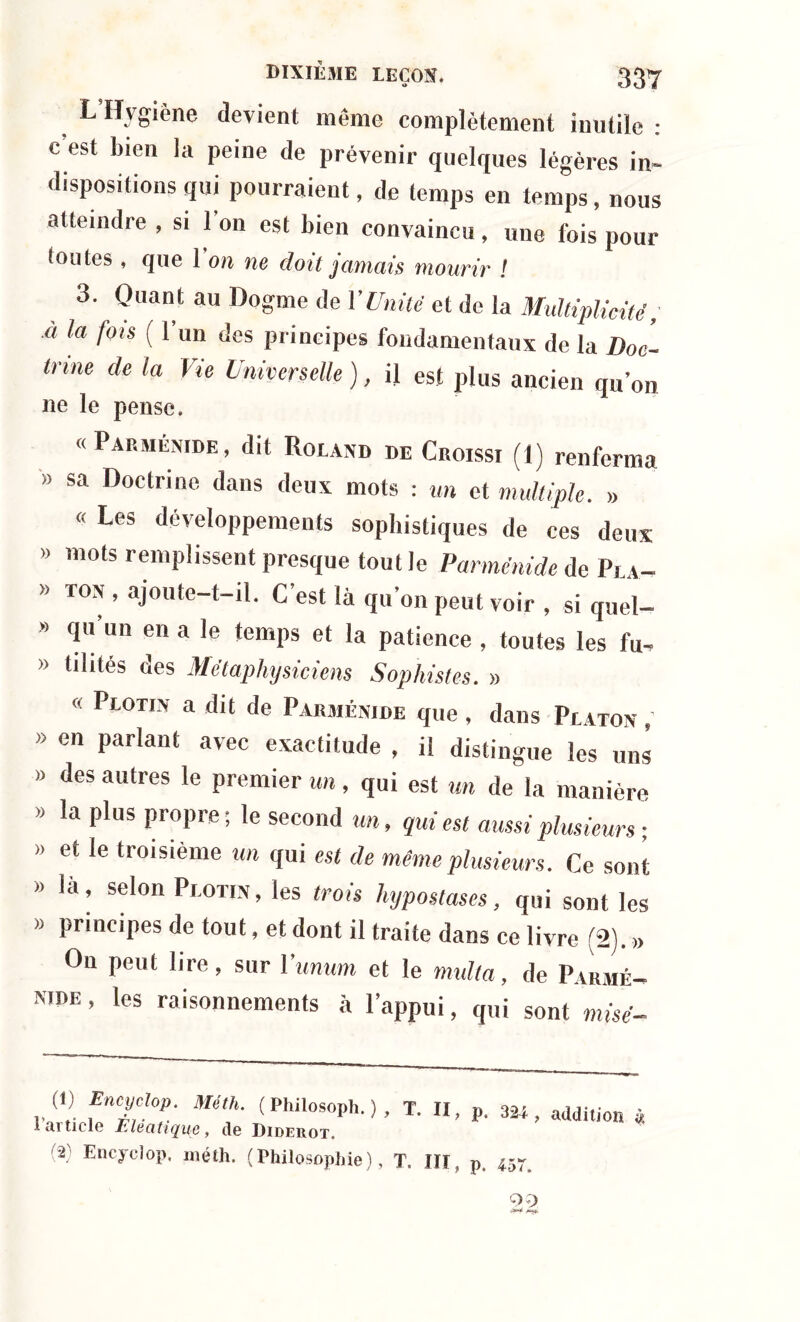 O 337 L Hygiène devient même complètement inutile : c est bien la peine de prévenir quelques légères in- dispositions qui pourraient, de temps en temps, nous atteindre , si 1 on est bien convaincu , une fois pour toutes , que 1 on ne doit jamais mourir ! 3. Quant au Dogme de l'Unité et de la Multiplicité; a la fois ( 1 un des principes fondamentaux de la Doc- trine de la Vie Universelle ), il est plus ancien qu’on ne le pense. «Parménide, dit Roland de Croissi (1) renferma » sa Doctrine dans deux mots : un et multiple. » « Les développements sophistiques de ces deux » mots remplissent presque tout le Parménide de Pla- » ton , ajoute-t-il. C est là qu’on peut voir , si quel- » qu un en a le temps et la patience , toutes les fu- » tilités des Métaphysiciens Sophistes. » « PtOTiN a dit de Parménide que, dans Platon » en parlant avec exactitude , il distingue les uns » des autres le premier un, qui est un de la manière » la plus propre; le second un, qui est aussi plusieurs ; » et le troisième un qui est de même plusieurs. Ce sont » la, selon Plotin, les trois hypostases, qui sont les » principes de tout, et dont il traite dans ce livre (2). » On peut lire, sur ïunum et le mulla, de Parmé- nide, les raisonnements à l’appui, qui sont misé- (1) Encyclop. Méth. ( Philosoph. ) , T. II, 1 ai ticle Ê lé a tique , de Diderot. (2) Encyclop, méth. (Philosophie), T. III, p, 324, addition à p. 457.