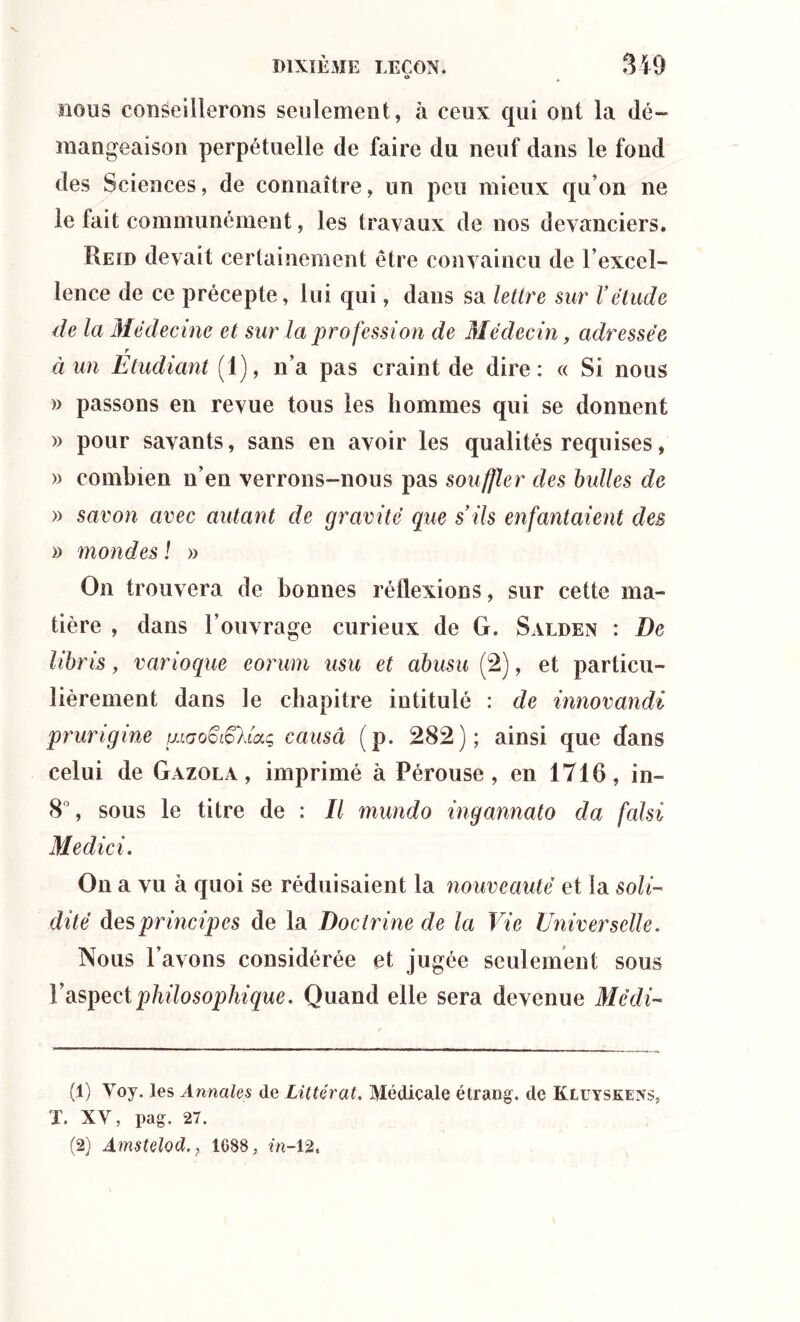 *> nous conseillerons seulement, à ceux qui ont la dé- mangeaison perpétuelle de faire du neuf dans le fond des Sciences, de connaître, un peu mieux qu’on ne le fait communément, les travaux de nos devanciers. Reïd devait certainement être convaincu de F excel- lence de ce précepte, lui qui, dans sa lettre sur Vétude de la Médecine et sur la profession de Médecin, adressée r à un Etudiant (1), n’a pas craint de dire: « Si nous » passons en revue tous les hommes qui se donnent » pour savants, sans en avoir les qualités requises, » combien n’en verrons-nous pas souffler des bulles de » savon avec autant de gravité que s’ils enfantaient des » mondes ! » On trouvera de bonnes réflexions, sur cette ma- tière , dans l’ouvrage curieux de G. Salden : De libris, varioque eorum usu et abusu (2), et particu- lièrement dans le chapitre intitulé : de innovandi prurigine mao^Uaç, causa (p. 282); ainsi que dans celui de Gazola , imprimé à Pérouse, en 1716, in- 8°, sous le titre de : Il mundo ingannato da falsi Medici. On a vu à quoi se réduisaient la nouveauté et la soli- dité des principes de la Doctrine de la Vie Universelle. Nous l’avons considérée et jugée seulement sous l’aspect philosophique. Quand elle sera devenue Médi- (1) Voy. les Annales de Littérat. Médicale étrang. de Kluyskeivs, T. XV, pag. 27. (2) Amstelod., 1088, m-12.