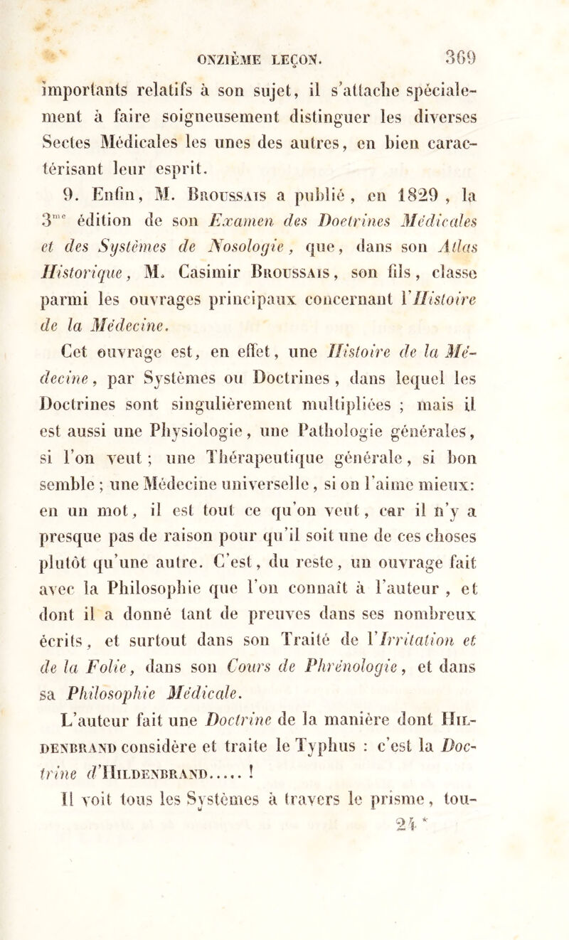 *> importants relatifs à son sujet, il s’attache spéciale- ment à faire soigneusement distinguer les diverses Sectes Médicales les unes des autres, en bien carac- térisant leur esprit. 9. Enfin, M. Broussais a publié, en 1829, la 3me édition de son Examen des Doctrines Medicales et des Systèmes de Nosologie, que, dans son Allas Historique, M. Casimir Broussais , son fils, classe parmi les ouvrages principaux concernant Y Histoire de la Médecine. Cet ouvrage est, en eflet, une Histoire de la Mé- decine , par Systèmes ou Doctrines , dans lequel les Doctrines sont singulièrement multipliées ; mais il est aussi une Physiologie, une Pathologie générales, si l’on veut ; une Thérapeutique générale, si bon semble ; une Médecine universelle , si on l’aime mieux: en un mot, il est tout ce qu’on veut, car il n’y a presque pas de raison pour qu’il soit une de ces choses plutôt qu’une autre. C’est, du reste, un ouvrage fait avec la Philosophie que l’on connaît à l’auteur , et dont il a donné tant de preuves dans ses nombreux écrits, et surtout dans son Traité de Y Irritation et de la Folie, dans son Cours de Phrénologie, et dans sa Philosophie Médicale. L’auteur fait une Doctrine de la manière dont IIil- denbrand considère et traite le Typhus : c’est la Doc- trine d ’IIlLDENBR AND ! Il voit tous les Systèmes à travers le prisme, tou-