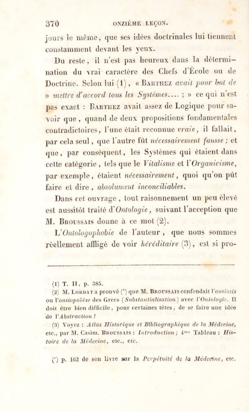 jours le même, que ses idées doctrinales lui tiennent constamment devant les yeux. Du reste, il n’est pas heureux dans la détermi- nation du vrai caractère des Cheis d Ecole ou de 'Doctrine. Selon lui (1), « Barthez avait pour but de » mettre d'accord tous les Systèmes— ; » ce qui n’est pas exact : Barthez avait assez de Logique pour sa- voir que , quand de deux propositions fondamentales contradictoires, l’une était reconnue vraie, il fallait , par cela seul, que l’autre fût nécessairement fausse ; et que, par conséquent, les Systèmes qui étaient dans cette catégorie , tels que le Vitalisme et Y Organicisme, par exemple, étaient nécessairement, quoi qu’on pût faire et dire , absolument inconciliables. Dans cet ouvrage , tout raisonnement un peu élevé est aussitôt traité à'Ontologie, suivant l’acception que M. Broussais donne à ce mot (2). VOntologopJiobie de l’auteur , que nous sommes réellement affligé de voir héréditaire (3), est si pro- (1) T. II, p. 385. (2) M. Lokdat a prouvé (¥) que M. Broussais confondait Yousiosis ou Vousiopoïèse des Grecs ( Substantidlisation ) avec Y Ontologie. Il doit être l)ien difficile, pour certaines têtes, de se faire une idée de Y Abstraction 1 (3) Voyez : Atlas Historique et Bibliographique de la Médecine, etc., par M. Casim. Broussais : Introduction ; lme Tableau : His- toire de la Médecine, etc., etc. p) p. 102 de son livre ^ur la Perpétuité de la Médecine, etc.