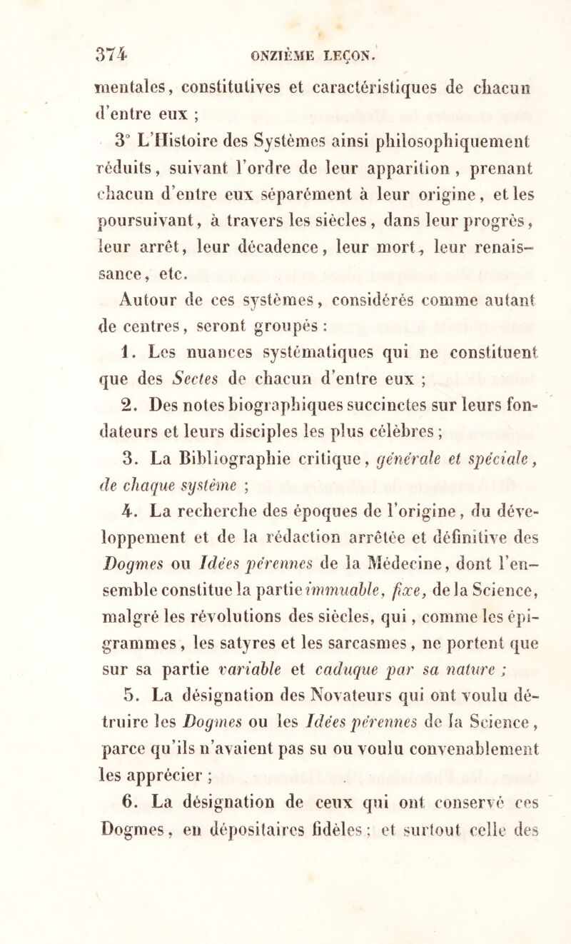 mentales, constitutives et caractéristiques de chacun d’entre eux ; 3° L’Histoire des Systèmes ainsi philosophiquement réduits, suivant l’ordre de leur apparition, prenant chacun d’entre eux séparément à leur origine, et les poursuivant, à travers les siècles , dans leur progrès, leur arrêt, leur décadence, leur mort^ leur renais- sance, etc. Autour de ces systèmes, considérés comme autant de centres, seront groupés : 1. Les nuances systématiques qui ne constituent que des Sectes de chacun d’entre eux ; 2. Des notes biographiques succinctes sur leurs fon- dateurs et leurs disciples les plus célèbres ; 3. La Bibliographie critique, générale et spéciale, de chaque système ; 4. La recherche des époques de l’origine, du déve- loppement et de la rédaction arrêtée et définitive des Dogmes ou Idées pérennes de la Médecine, dont l’en- semble constitue la partie immuable, fixe, de la Science, malgré les révolutions des siècles, qui, comme les épi- grammes , les satyres et les sarcasmes, ne portent que sur sa partie variable et caduque par sa nature ; 5. La désignation des Novateurs qui ont voulu dé- truire les Dogmes ou les Idées pérennes de la Science, parce qu’ils n’avaient pas su ou voulu convenablement les apprécier ; 6. La désignation de ceux qui ont conservé ces Dogmes, en dépositaires fidèles; et surtout celle des