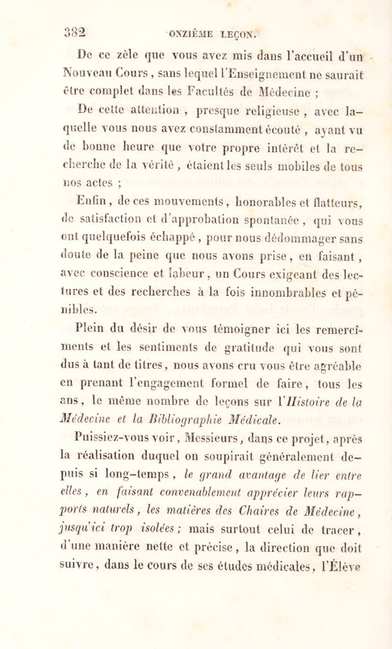 «* De ce zèle que vous avez mis dans l’accueil d’un Nouveau Cours , sans lequel l’Enseignement ne saurait être complet dans les Facultés de Médecine ; De cette attention , presque religieuse , avec la- quelle vous nous avez constamment écouté , ayant vu de bonne heure que votre propre intérêt et la re— cherche de la vérité , étaient les seuls mobiles de tous nos actes ; Enfin, de ces mouvements, honorables et flatteurs, de satisfaction et d’approbation spontanée , qui vous ont quelquefois échappé , pour nous dédommager sans doute de la peine que nous avons prise, en faisant, avec conscience et labeur, un Cours exigeant des lec- tures et des recherches à la fois innombrables et pé- nibles. Plein du désir de vous témoigner ici les remercî- menls et les sentiments de gratitude qui vous sont dus à tant de titres, nous avons cru vous être agréable en prenant l’engagement formel de faire, tous les ans, le même nombre de leçons sur Y Histoire de la Médecine et la Bibliographie Médicale. Puissiez-vous voir, Messieurs, dans ce projet , après la réalisation duquel on soupirait généralement de- puis si long-temps, le grand avantage de lier entre elles, en faisant convenablement apprécier leurs rap- ports naturels, les matières des Chaires de Médecine, jusqu ici trop isolées ; mais surtout celui de tracer, d une manière nette et précise, la direction que doit suivre, dans le cours de ses études médicales, l’Élève