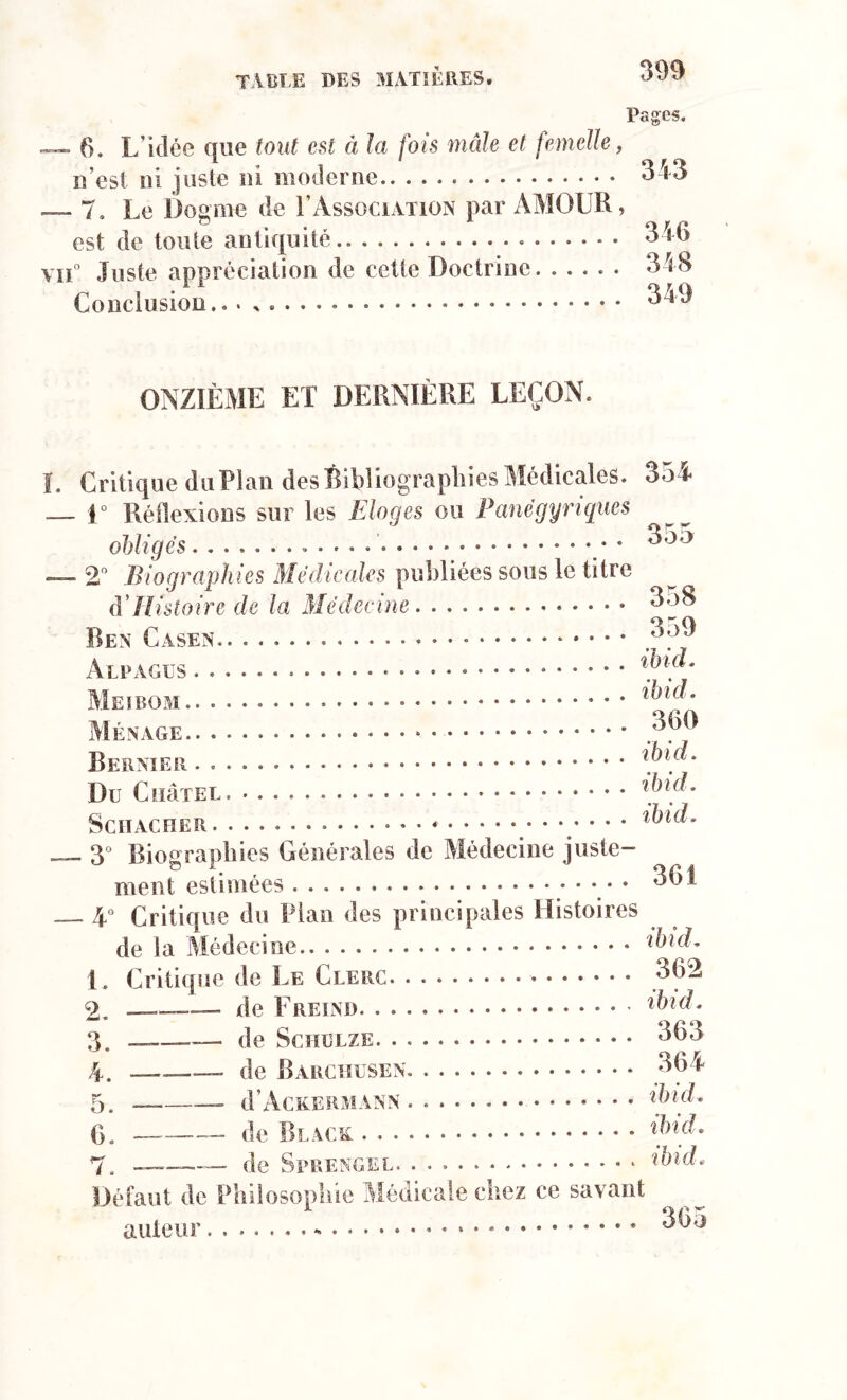 Pages. 6. L’idée que tout est à la fois mâle et femelle, n’est ni juste ni moderne .— 7, Le Dogme de 1’Association par AMODIA , est de toute antiquité vu0 Juste appréciation de cette Doctrine Conclusion. 343 346 348 349 ONZIÈME ET DERNIÈRE LEÇON. I. Critique du Pian des Bibliographies Médicales. — 1° Réflexions sur les Eloges ou Panégyriques obligés . . . — 2° Biographies Médicales publiées sous le titre (VHistoire de la Médecine Ben Casen Alpages Ménage * 354 355 358 359 ibid. ibid, 360 Dernier . . Du CuâTEL ibid. SCHACHER. • • • ' 3° Biographies Générales de Médecine juste- ment estimées • 361 4° Critique du Pian des principales Histoires de la Médecine ibid* L Critique de Le Clerc. . 362 2. — de Frein ibid. 3. ——— de Schulze. . 363 4. —___ de Barchusen 364 5. — — d’AcKERMANN ibid. 6. ——— de Black: . 7. ——— de Sprengel. . * * ibid. Défaut de Philosophie Médicale chez ce savant auteur - 305