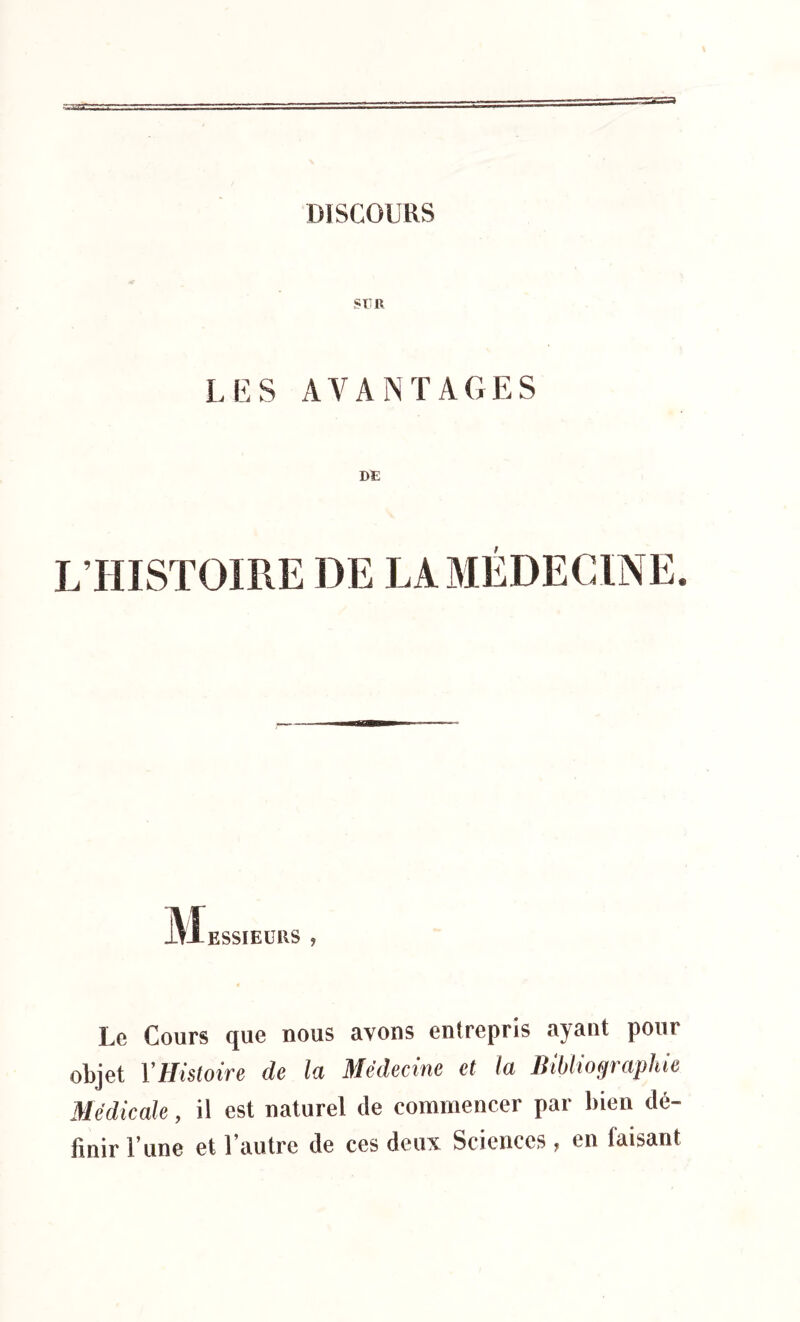 SUR LES AVANTAGES DE L’HISTOIRE DE LA MÉDECINE. KSSIEURS , Le Cours que nous avons entrepris ayant pour objet Y Histoire de la Médecine et la Bibliographie Médicale, il est naturel Je commencer par bien dé- finir l’une et l’autre de ces deux Sciences, en faisant