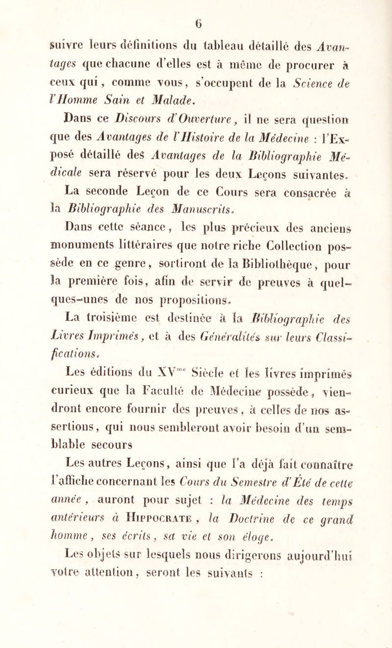 suivre leurs définitions du tableau détaillé des Avan- tages que chacune d’elles est à meme de procurer à ceux qui, comme vous, s’occupent de la Science de VHomme Sain et Malade. Dans ce Discours d Ouverture, il ne sera question que des Avantages de VHistoire de la Médecine : l’Ex- posé détaillé des Avantages de la Bibliographie Mé- dicale sera réservé pour les deux Leçons suivantes. La seconde Leçon de ce Cours sera consacrée à la Bibliographie des Manuscrits* Dans cette séance, les plus précieux des anciens monuments littéraires que notre riche Collection pos- sède en ce genre, sortiront de la Bibliothèque, pour îa première fois, afin de servir de preuves à quel- ques-unes de nos propositions, La troisième est destinée à la Bibliographie des Livres Imprimés, et à des Généralités sur leurs Classi- fications* Les éditions du XVne Siècle et les livres imprimés curieux que la Faculté de Médecine possède, vien- dront encore fournir des preuves, à celtes de nos as- sertions, qui nous sembleront avoir besoin d un sem- blable secours  ^ 1 tres Leçons, ainsi que l’a déjà fait connaître l’afficlie concernant les Cours du Semestre d’Été de cette année , auront pour sujet : la Médecine des temps antérieurs à Hippocrate , la Doctrine de ce grand homme, ses écrits, set vie et son éloge. Les objets sur lesquels nous dirigerons aujourd’hui votre attention. seront les suivants :